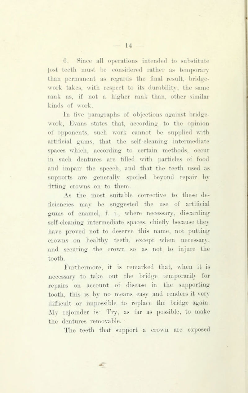 ('). Since all operations intended to substitute lost teeth must he considertMl rather as teiuporarv than permanent as reij;'ards the liiial result, hridye- work takes, with respect to its durability, the same rank as, if not a higher rank than, otlier similar kinds of work. In five paragraphs of objections ajjainst bridu'e- work, Evans states that, according to the opinion of 0])ponents, such work cannot be su])])lied with artificial gums, that the self-cleaning- intermediate spaces which, according to certain methods, occur in such dentures are filled with particles of food and impair the speech, and that the teeth used as supports are generally spoiled beyond re])air by fittino- crowns on to them. As the most suitable corrective to these de- ficiencies mav be suggested the use of artificial gums of enamel, f. i., where necessary, discarding self-cleaning intermediate spaces, chiefly because they have proved not to deserve this name, not putting crowns on healthy teeth, except Avhen necessary, and securing the crown so as not to injure the tooth. Furthermore, it is remarked that, when it is necessary to take out the bridge temporarily for repairs on account of disease in the supporting tooth, this is bv no means easv and renders it very difficult or impossible to replace the bridge again. Mv rejoinder is: Try, as far as possible, to make the dentures removable. The teeth that support a crown are exposed