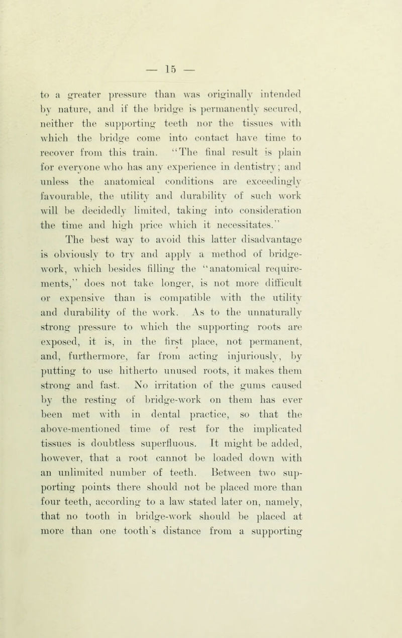 to a o-rcater ])res.sure than was originally intended by nature, and if the bridge is pernuinently secured, neither the supportino- teeth nor the tissues with whicli tlie bridg-e coine into contact ha\'c time to recover from this train. The final I'csult is plain for everyone who lias any experience in dentistry; and unless the anatomical conditions are exceedingly favourable, the utility and durability of such work will be decidedly Hmited, taking into consideration the time and high price ^yhich it necessitates. The best way to avoid this latter disadvantage is obviously to try and apply a method of bridge- work, which besides filling the anatomical require- ments, does not take longer, is not more difticult or expensive than is compatilile with the utility and durability of the work. As to the unnaturally strong pressure to ^yhich the supporting roots are exposed, it is, in the first ])lace, not permanent, and, furthermore, far from acting injuriously, by putting to use hitherto unused roots, it makes them strong and fast. Xo irritation of the gums caused ])y the resting of bridge-work on them has ever been met \vith in dental practice, so that the above-mentioned time of rest for the implicated tissues is doubtless su])erfluous. It might be added, however, that a root cannot l)e loaded down with an unlimited number of teeth. Between two sup- porting points there should not be })laced more than four teeth, according to a law stated later on, namely, that no tooth in bridge-work should be ])laced at more than one tooths distance from a supporting