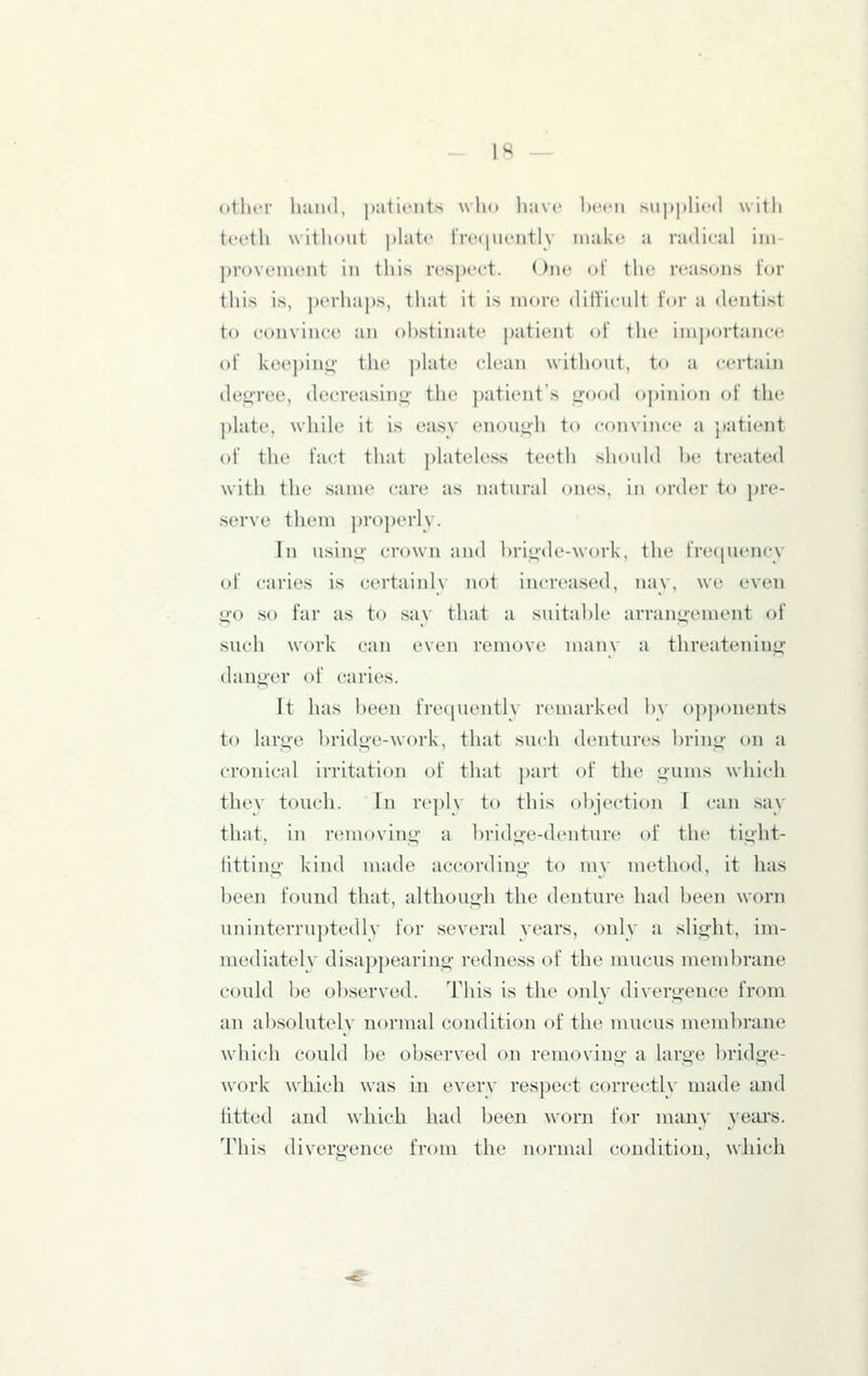 other hand, ])ati('iits who liavc hccii .Mi|»j)li('(l with teetli without phitc lrc(|uently make a radical iiu proveiucut in this respect. One of tlic reasons for this is, perhai)s, that it is more ditUcult tor a dentist to convince an obstinate patient of the importance of keeping- the ])hite cU'an without, to a certain degree, decreasing the patient's good opinion of the pUite, while it is easy enough to convince a patient of the fact that phiteless teeth sliouhl l)e treated with the same care as natural ones, in order to pre- serve tliem properly. In using crown and hrigde-work, the frecpiency of caries is certainly not increased, nay, we even go so far as to say that a suitable arrangement of such work can even remove man\ a threatening danger of caries. It has been frequently remarked by 0])])onents to large bridge-work, that such dentures bring on a cronicnl irritation of that })art of the gums wliich they touch. In reply to this objection I can say that, in removing a bridge-denture of the tight- fitting kind made according to m\ method, it has been found that, although the denture had been worn uninterruptedly for several years, only a slight, im- mediately disappearing redness of the mucus membrane could be observed. This is the only divergence from an absolutely normal condition of the mucus membrane which could be observed on removing a large bridge- Avork which was in everv respect correctly made and fitted and which had been worn for many years. This divergence from the normal condition, which