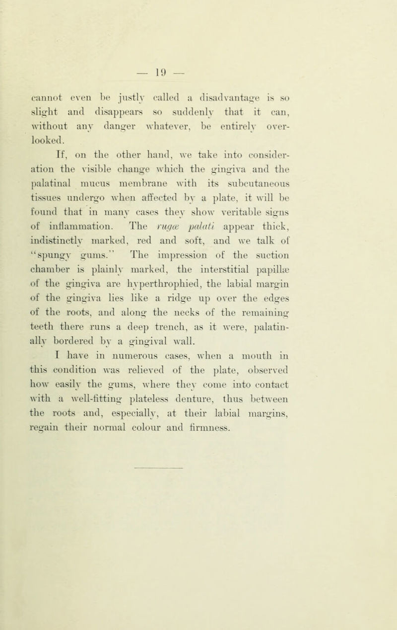 cannot even hr justly called a disadvantage is so sliii'ht and disappears so suddenlv that it can, without any danger whatever, be entirely over- looked. If, on the other hand, we take into consider- ation the visible chauoe which the gingiva and the palatinal mucus membrane with its subcutaneous tissues underno when affected b\- a plate, it will be found that in many cases they show veritable signs of inflammation. The ru(/cc palafi appear thick, indistinctly marked, red and soft, and we talk of spung-y gums. The impression of the suction chamber is plainly marked, the interstitial papilhe of the gingiva are hyperthrophied, the labial margin of the gingiva lies like a ridge up over the edges of the roots, and along the necks of the remaining teeth there runs a dee]) trench, as it were, ])alatin- ally bordered by a gingival wall. r have in numerous cases, when a mouth in this condition was relieved of the plate, observed how easily the gums, Avhere they come into contact with a well-titting plateless denture, thus between the roots and, especially, at their labial margins, regain their normal colour and firmness.