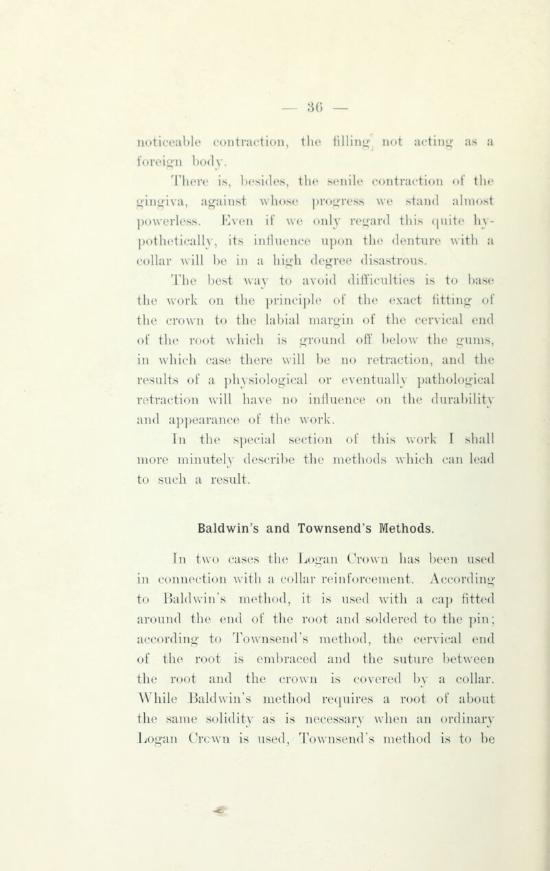 — 8() — noticeable contraction, the tilling, not acting- as a foreig-n body. There is, ])esi(les, the senile contraction of the oinniva, against Avhose progress we stand almost jjowerless. Even if we oidy regard this (luitc hy- potheticallv, its inliiience upon the denture with a collar will be in a high degree disastrous. The best way to avoid difficulties is to base the work on the ])rincipl(' of the exact fitting of the cro\vii to the labial iiiarL;in of the cervical end of the root which is ground oit' below the gums, in which case there will be no retraction, and the results of a phvsiological or eventually ])athological retraction will have no inlluence on the durability and appearance of the work. In the special section of this work I shall more minutely describe the methods which can lead to such a result. Baldwin's and Townsend's Methods. In two cases the Jjogan Crown has been used in connection with a collar reinforcement. According to Baldwin's method, it is used with a cap fitted around the end of the root and soldered to the pin; according to Townsend's method, the cervical end of the root is embraced and the suture between the root and the crown is covered by a collar. While Baldwin's method requires a root of about the same soliditv as is necessary when an ordinary Logan Crcwn is used, Townsend's method is to be