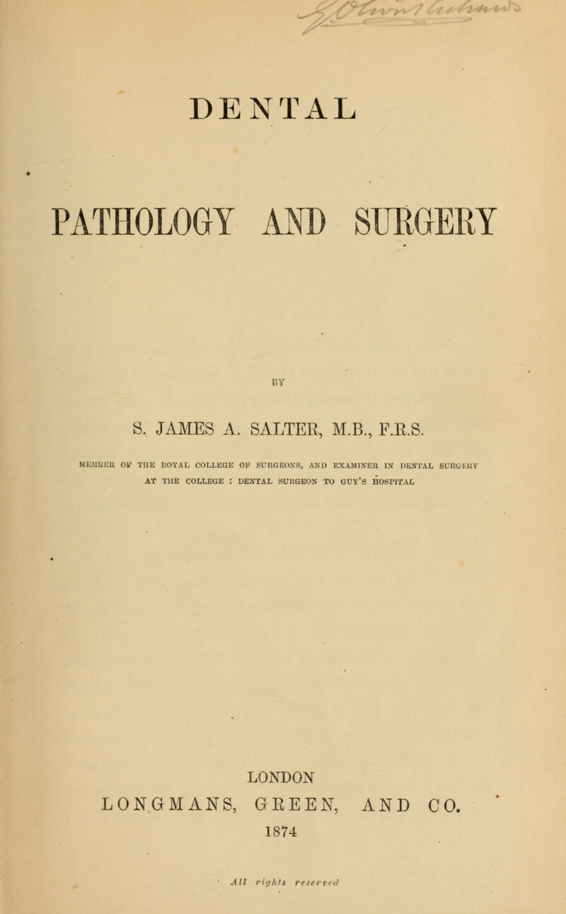 v***^ DENTAL PATHOLOGY AND SURGERY BY S. JAMES A. SALTER, M.B., F.E.S. MEMBER Oy THE HOYAL COLLEGE OP SURGEONS, AND EXAMINER IN DENTAL SURGERY AT THE COLLEGE : DENTAL SURGEON TO GUY'S HOSPITAL LONDON LONGMANS, GEEEN, AND CO. 1874 • All rif/fits reservpcl