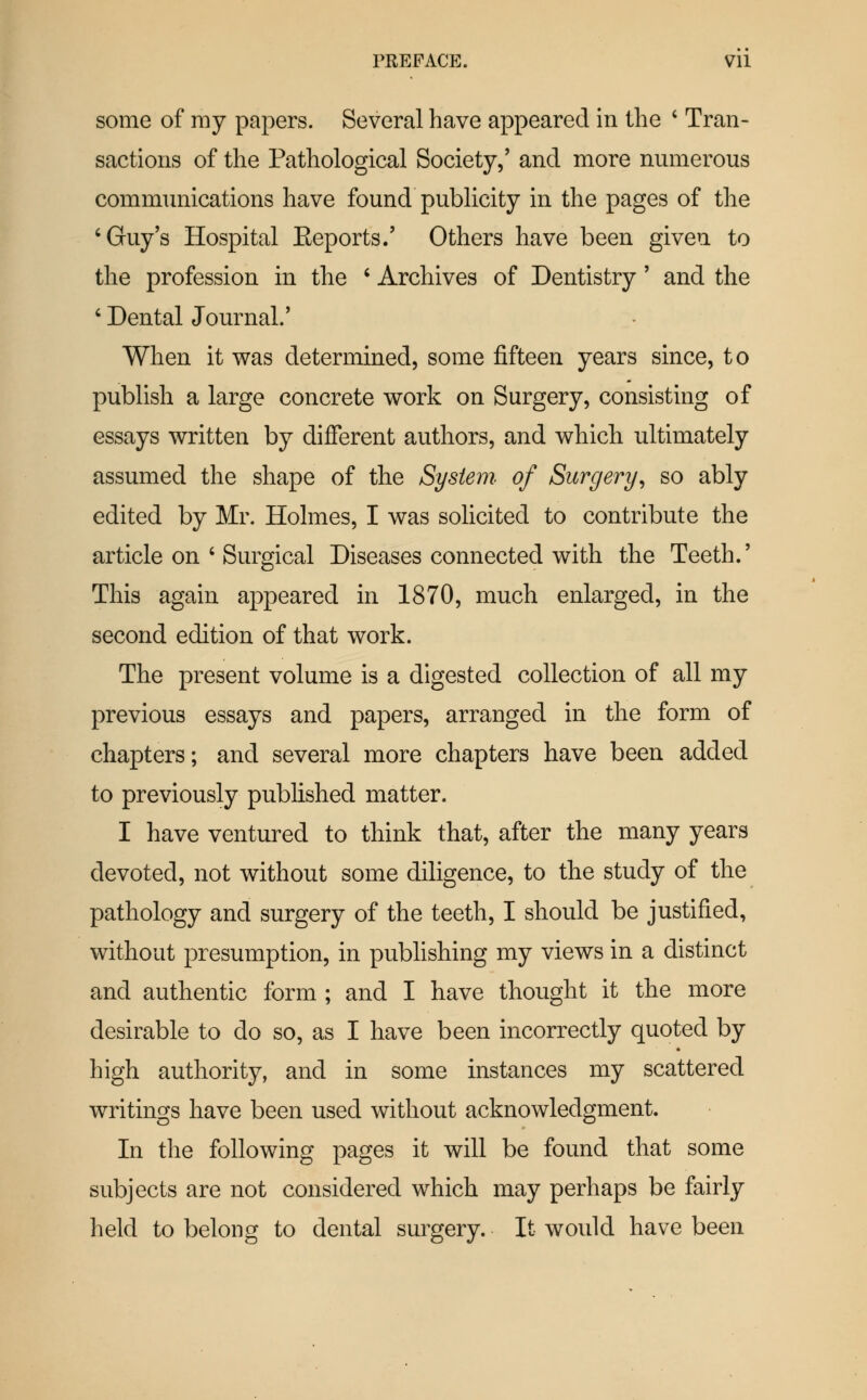 PREFACE. VU some of ray papers. Several have appeared in the ' Tran- sactions of the Pathological Society,' and more numerous commimications have found publicity in the pages of the 'Guy's Hospital Eeports.' Others have been given to the profession in the ' Archives of Dentistry' and the * Dental Journal.' When it was determined, some fifteen years since, t o publish a large concrete work on Surgery, consisting of essays written by different authors, and which ultimately assumed the shape of the System of Surgery^ so ably edited by Mr. Holmes, I was solicited to contribute the article on ' Surgical Diseases connected with the Teeth.' This again appeared in 1870, much enlarged, in the second edition of that work. The present volume is a digested collection of all my previous essays and papers, arranged in the form of chapters; and several more chapters have been added to previously published matter. I have ventured to think that, after the many years devoted, not without some diligence, to the study of the pathology and surgery of the teeth, I should be justified, without presumption, in publishing my views in a distinct and authentic form ; and I have thought it the more desirable to do so, as I have been incorrectly quoted by high authority, and in some instances my scattered writings have been used without acknowledgment. In the following pages it will be found that some subjects are not considered which may perhaps be fairly held to belong to dental surgery. It would have been