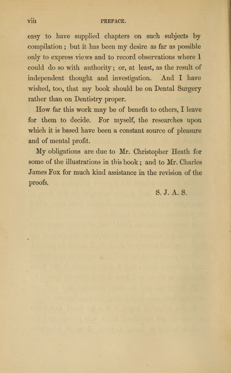 easy to have supplied chapters on such subjects by compilation ; but it has been my desire as far as possible only to express views and to record observations where 1 could do so with authority; or, at least, as the result of independent thought and investigation. And I have wished, too, that my book should be on Dental Surgery rather than on Dentistry proper. How far this work may be of benefit to others, I leave for them to decide. For myself, the researches upon which it is based have been a constant source of pleasure and of mental profit. My obligations are due to Mr. Christopher Heath for some of the illustrations in this book ; and to Mr. Charles James Fox for much kind assistance in the revision of the proofs. S. J. A. S.