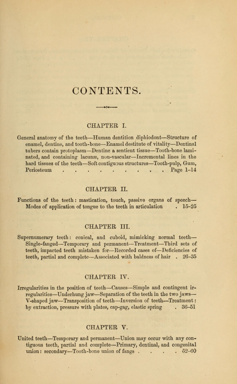 CONTENTS. CHAPTER I. General anatomy of the teeth—Human dentition diphiodont—Structure of enamel, dentine, and tooth-bone—Enamel destitute of vitality—Dentinal tubers contain protoplasm—Dentine a sentient tissue—Tooth-bone lami- nated, and containing lacunae, non-vascular—Incremental lines in the hard tissues of the teeth—Soft contiguous structures—Tooth-pulp, Gum, Periosteum . Page 1-14 CHAPTER IT. Functions of the teeth: mastication, touch, passive organs of speech— Modes of application of tongue to the teeth in articulation . 15-25 CHAPTER III. Supernumerary teeth: conical, and cuboid, mimicking normal teeth— Single-fanged—Temporary and permanent—Treatment—Third sets of teeth, impacted teeth mistaken for—Recorded cases of—Deficiencies of teeth, partial and complete—Associated with baldness of hair . 26-35 CHAPTER IV. Irregularities in the position of teeth—Causes—Simple and contingent ir- regularities—Underhung jaw—Separation of the teeth in the two jaws— V-shaped jaw—Transposition of teeth—Inversion of teeth—Treatment: by extraction, pressure with plates, cap-gag, elastic spring . 36-51 CHAPTER V. United teeth—Temporary and permanent—Union may occur with any con- tiguous teeth, partial and complete—Primary, dentinal, and congenital union: secondary—Tooth-bone union of fangs .... 52-60