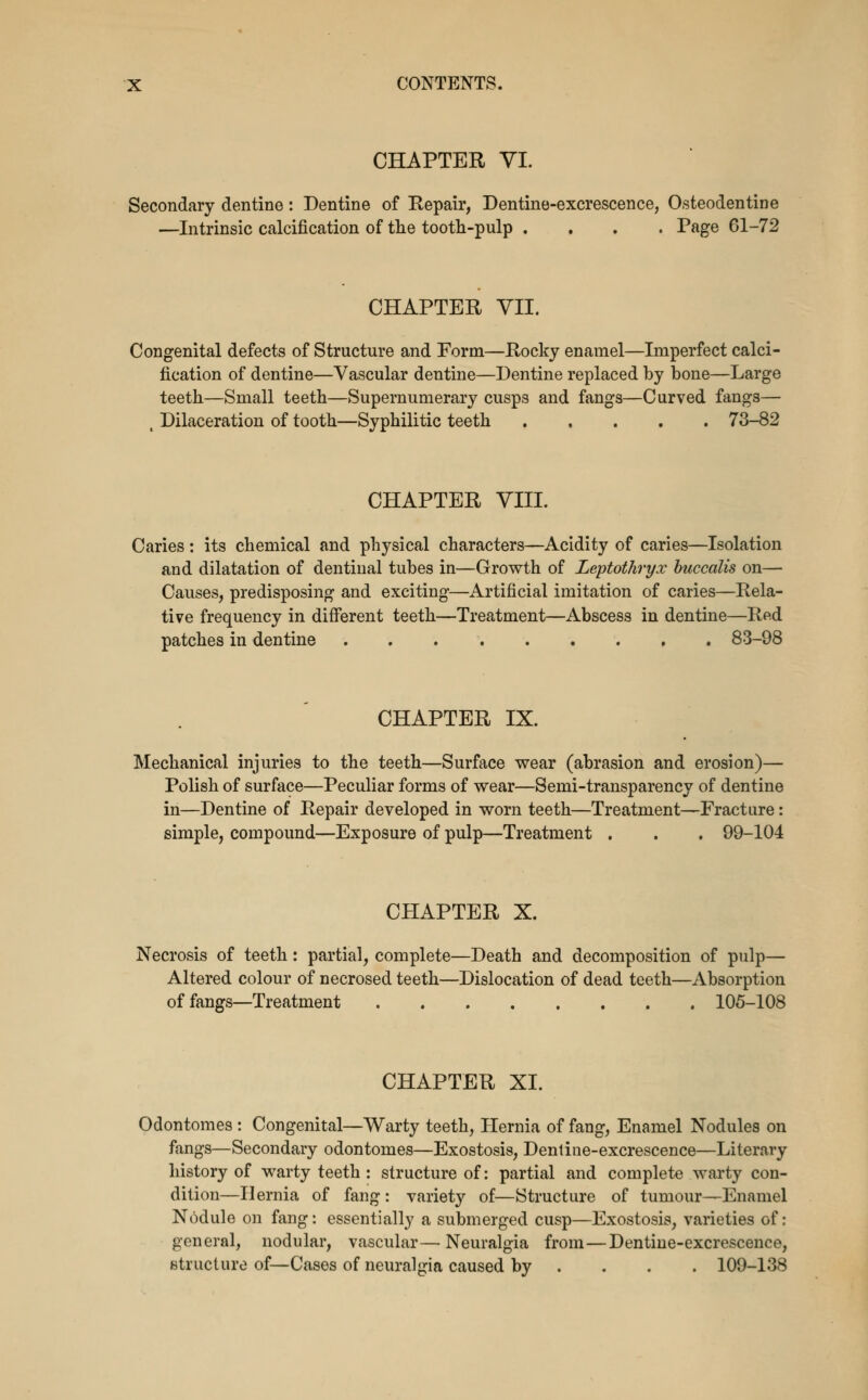 CHAPTER yi. Secondary dentine: Dentine of Repair, Dentine-excrescence, Osteodentine —Intrinsic calcification of tlie tooth-pulp , . . . Page 61-72 CHAPTER VII. Congenital defects of Structure and Form—Rocky enamel—Imperfect calci- fication of dentine—Vascular dentine—Dentine replaced by bone—Large teeth—Small teeth—Supernumerary cusps and fangs—Curved fangs— , Dilaceration of tooth—Syphilitic teeth 73-82 CHAPTER VIII. Caries: its chemical and physical characters—Acidity of caries—Isolation and dilatation of dentinal tubes in—Growth of Leptothryx huccalis on— Causes, predisposing and exciting—Artificial imitation of caries—Rela- tive frequency in difi'erent teeth—Treatment—Abscess in dentine—Rftd patches in dentine 83-98 CHAPTER IX. Mechanical injuries to the teeth—Surface wear (abrasion and erosion)— Polish of surface—Peculiar forms of wear—Semi-transparency of dentine in—Dentine of Repair developed in worn teeth—Treatment—Fracture: simple, compound—Exposure of pulp—Treatment . . , 99-104 CHAPTER X. Necrosis of teeth: partial, complete—Death and decomposition of pulp— Altered colour of necrosed teeth—Dislocation of dead teeth—Absorption of fangs—Treatment 105-108 CHAPTER XI. Odontomes : Congenital—Warty teeth, Hernia of fang, Enamel Nodules on fangs—Secondary odontomes—Exostosis, Dentine-excrescence—Literary history of warty teeth : structure of: partial and complete warty con- dition—Hernia of fang : variety of—Structure of tumour—Enamel Nodule on fang: essentially a submerged cusp—Exostosis, varieties of: general, nodular, vascular—Neuralgia from—Dentine-excrescence, Btructure of—Cases of neuralgia caused by ... . 109-138