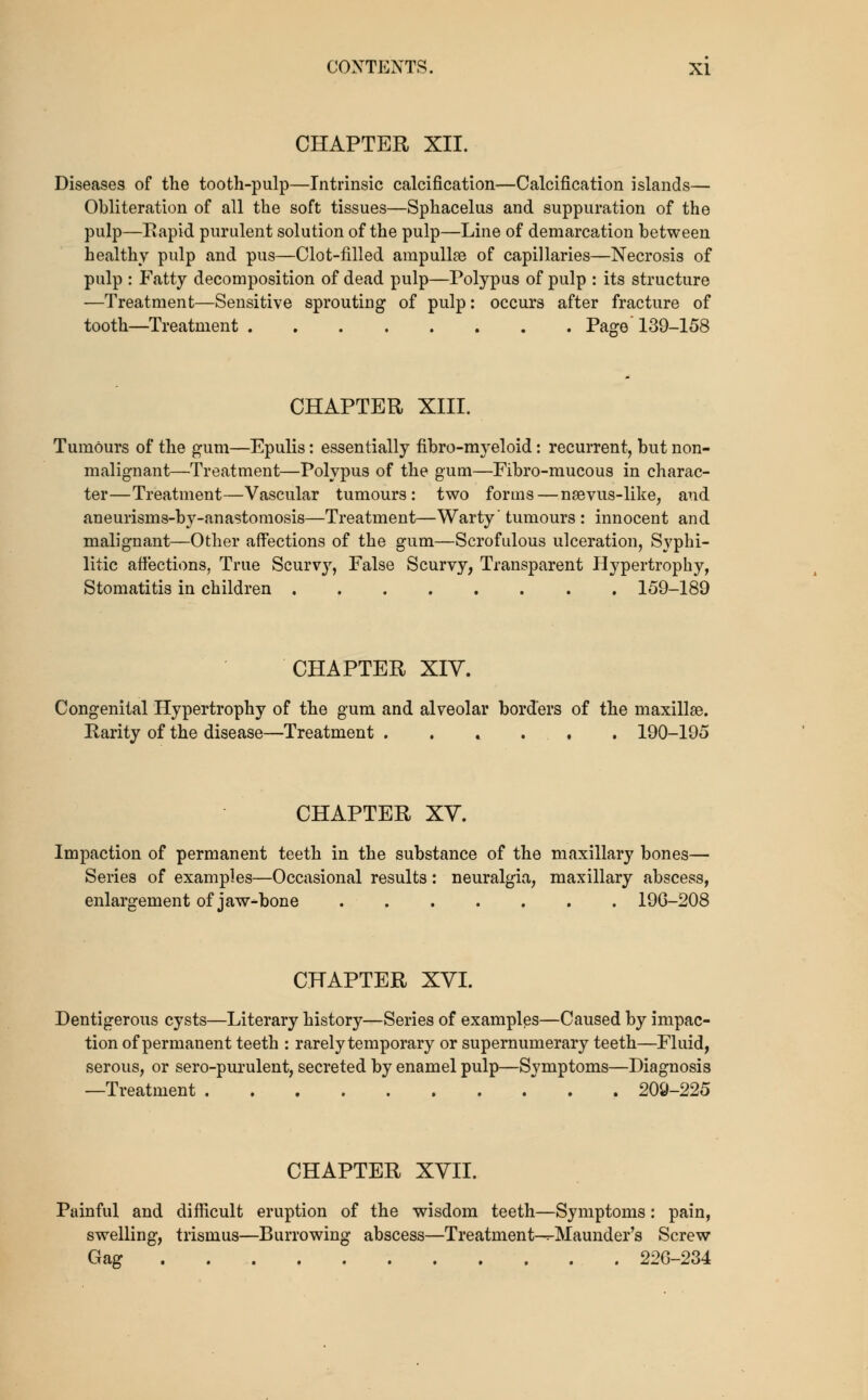 CHAPTER XII. Diseases of the tooth-pulp—Intrinsic calcification—Calcification islands— Obliteration of all the soft tissues—Sphacelus and suppuration of the pulp—Eapid purulent solution of the pulp—Line of demarcation between healthy pulp and pus—Clot-filled ampullae of capillaries—Necrosis of pulp : Fatty decomposition of dead pulp—Polypus of pulp : its structure •—Treatment—Sensitive sprouting of pulp: occurs after fracture of tooth—Treatment Pa^e' 139-158 CHAPTER XIII. Tumours of the gum—Epulis: essentially fibro-myeloid: recurrent, but non- malignant—Treatment—Polypus of the gum—Fibro-mucous in charac- ter—Treatment—Vascular tumours: two forms — naevus-like, and aneurisms-by-anastomosis—Treatment—Warty' tumours : innocent and malignant—Other affections of the gum—Scrofulous ulceration, Syphi- litic affections, True Scurvy, False Scurvy, Transparent Hypertrophy, Stomatitis in children 159-189 CHAPTER XIV. Congenital Hypertrophy of the gum and alveolar borders of the maxillae. Rarity of the disease—Treatment . . . . , . 190-195 CHAPTER XV. Impaction of permanent teeth in the substance of the maxillary bones—• Series of examples—Occasional results: neuralgia, maxillary abscess, enlargement of jaw-bone 19G-208 CHAPTER XVI. Dentigerous cysts—Literary history—Series of examples—Caused by impac- tion of permanent teeth : rarely temporary or supernumerary teeth—Fluid, serous, or sero-purulent, secreted by enamel pulp—Symptoms—Diagnosis —Treatment . 209-225 CHAPTER XVII. Painful and difficult eruption of the wisdom teeth—Symptoms: pain, swelling, trismus—Burrowing abscess—Treatment—^Maunder's Screw Gag 226-234