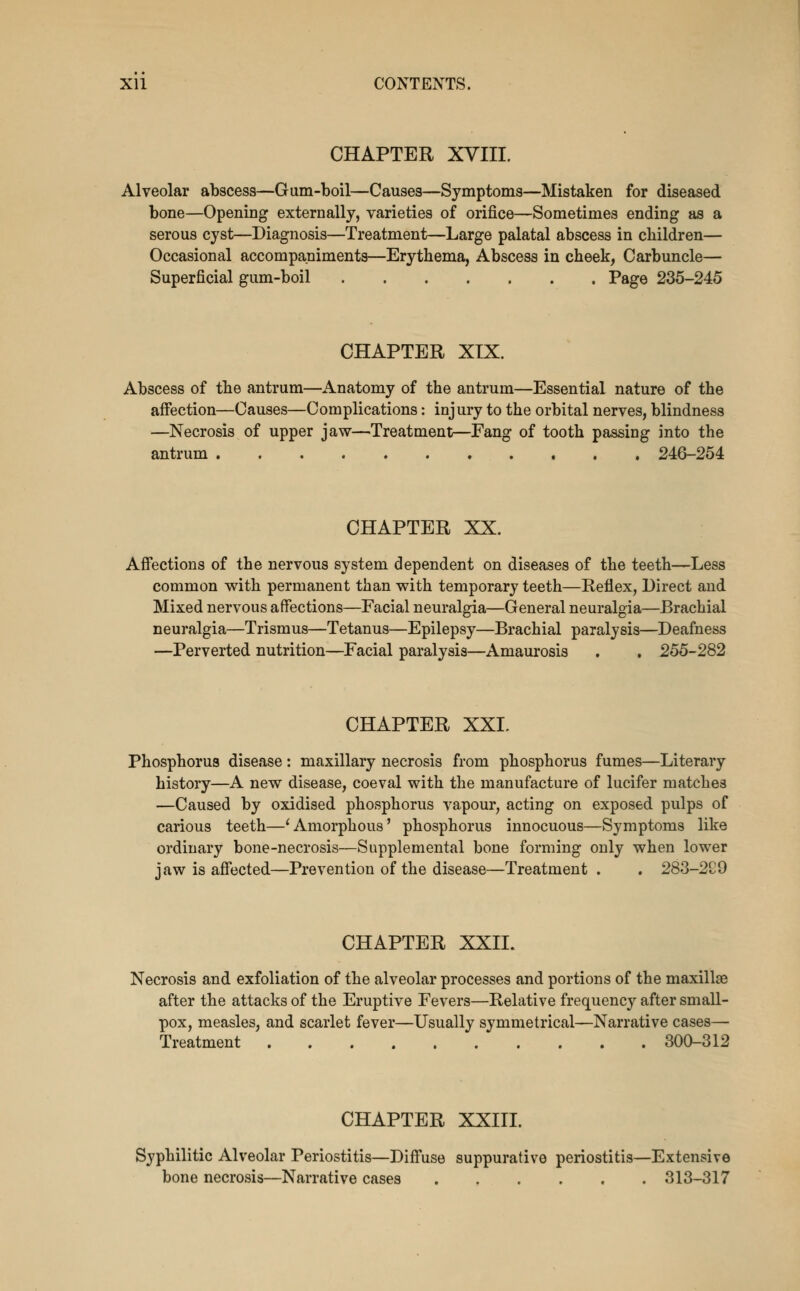 CHAPTER XVIII. Alveolar abscess—Gum-boil—Causes—Symptoms—Mistaken for diseased bone—Opening externally, varieties of orifice—Sometimes ending as a serous cyst—Diagnosis—Treatment—Large palatal abscess in children— Occasional accompaniments—Erythema, Abscess in cheek, Carbuncle— Superficial gum-boil Page 235-245 CHAPTER XIX. Abscess of the antrum—Anatomy of the antrum—Essential nature of the affection—Causes—Complications: injury to the orbital nerves, blindness —Necrosis of upper jaw—^Treatment—Fang of tooth passing into the antrum 246-254 CHAPTER XX. Afi'ections of the nervous system dependent on diseases of the teeth—Less common with permanent than with temporary teeth—Reflex, Direct and Mixed nervous affections—Facial neuralgia—General neuralgia—Brachial neuralgia—Trismus—Tetanus—Epilepsy—Brachial paralysis—Deafness —Perverted nutrition—Facial paralysis—Amaurosis . , 255-282 CHAPTER XXL Phosphorus disease: maxillary necrosis from phosphorus fumes—Literary history—A new disease, coeval with the manufacture of lucifer matches —Caused by oxidised phosphorus vapour, acting on exposed pulps of carious teeth—'Amorphous' phosphorus innocuous—Symptoms like ordinary bone-necrosis—Supplemental bone forming only when lower jaw is affected—Prevention of the disease—Treatment. . 283-2S9 CHAPTER XXIL Necrosis and exfoliation of the alveolar processes and portions of the maxillae after the attacks of the Eruptive Fevers—Relative frequency after small- pox, measles, and scarlet fever—Usually symmetrical—Narrative cases— Treatment 300-312 CHAPTER XXIII. Syphilitic Alveolar Periostitis—Diff'use suppurative periostitis—Extensive bone necrosis—Narrative cases 313-317