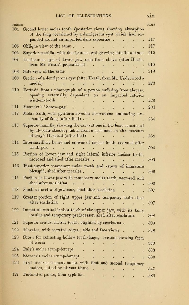 FIGURE PAGE 104 Second lower molar tooth (posterior view), showing absorption of the fang occasioned by a dentigerous cyst which had ex- panded around an impacted dens sapientise . . . .217 105 Oblique view of the same 217 106 Superior maxilla, with dentigerous cyst growing into the antrum 219 107 Dentigerous cyst of lower jaw, seen from above (after Heath, from Mr. Fearn's preparation) ...... 219 108 Side view of the same 219 109 Section of a dentigerous cyst (after Heath, from Mr. Underwood's model) * . 220 110 Portrait, from a photograph, of a person suffering from abscess, opening externally, dependent on an impacted inferior wisdom-tooth ......... 220 111 Maunder's ^ Screw-gag' . . 234 112 Molar tooth, with pyriform alveolar abscess-sac embracing ex- tremity of fang (after Bell) 236 113 Superior maxilla, showing the excavations in the bone occasioned by alveolar abscess; taken from a specimen in the museum of Guy's Hospital (after Bell) 238 114 Intermaxillary bones and crowns of incisor teeth, necrosed after small-pox 304 115 Portion of lower jaw and right lateral inferior incisor tooth, necrosed and shed after measles ...... 305 116 First superior temporary molar tooth and crown of immature bicuspid, shed after measles 306 117 Portion of lower jaw with temporary molar teeth, necrosed and shed after scarlatina ........ 306 118 Small sequestra of jawbone, shed after scarlatina . . . 307 119 Greater portion of right upper jaw and temporary teeth shed after scarlatina 307 120 Immature central incisor tooth of the upper jaw, with its bonv loculus and temporary predecessor, shed after scarlatina . 308 121 Superior central incisor tooth, blighted by scarlatina . . , 309 122 Elevator, with serrated edges ; side and face views . . . 328 123 Screw for extracting hollow tooth-fangs,—section showing form of worm .......... 330 124 Baly's molar stump-forceps 333 125 Stevens's molar stump-forceps . . . . . . , 333 126 First lower permanent molar, with first and second temporary molars, united by fibrous tissue . . . , , ^ 347 127 Perforated palate, from syphilis 335