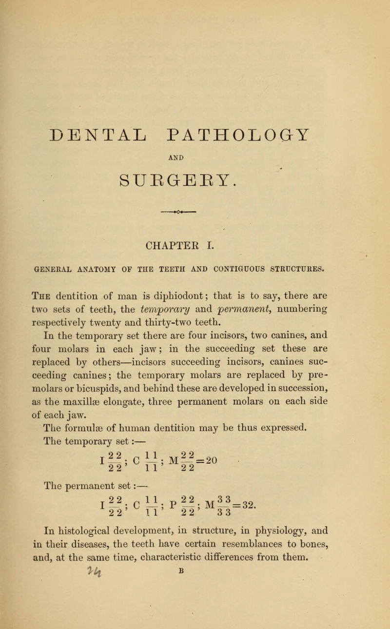 DENTAL PATHOLOaY AND SUEGEEY. CHAPTEK I. GENERAL ANATOMY OF THE TEETH AND CONTIGUOUS STRUCTURES. The dentition of man is diphiodont; that is to say, there are two sets of teeth, the tevx'porary and jpermanent, numbering respectively twenty and thirty-two teeth. In the temporary set there are four incisors, two canines, and four molars in each jaw; in the succeeding set these are replaced by others—incisors succeeding incisors, canines suc- ceeding canines; the temporary molars are replaced by pre- molars or bicuspids, and behind these are developed in succession, as the maxillai elongate, three permanent molars on each side of each jaw. The formulae of human dentition may be thus expressed. The temporary set:— 9 9 11 9 9 22' 11 ' 22 The permanent set:— I^^; C —; P —; M~=32. 2 2 11 2 2' 33 In histological development, in structure, in physiology, and in their diseases, the teeth have certain resemblances to bones, and, at the same time, characteristic differences from them.