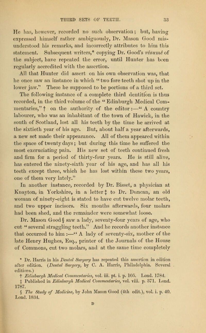 He lias, however, recorded no such observation; but, having expressed himself rather ambiguously, Dr. Mason Good mis- understood his remarks, and incorrectly attributes to him this statement. Subsequent writers,* copying Dr. Good's resume of the subject, have repeated the error, until Hunter has been regularly accredited with the assertion. All that Hunter did assert on his own observation was, that he once saw an instance in which  two fore teeth shot up in the lower jaw. These he supposed to be portions of a third set. The following instance of a complete third dentition is thus recorded, in the third volume of the Edinburgh Medical Com- mentaries, t on the authority of the editor:—'* A country labourer, who was an inhabitant of the town of Hawick, in the south of Scotland, lost all his teeth by the time he arrived at the sixtieth year of his age. But, about half a year afterwards, a new set made their appearance. All of them appeared within the space of twenty days ; but during this time he suffered the most excruciating pain. His new set of teeth continued fresh and firm for a period of thirty-four years. He is still alive, has entered the ninety-sixth year of his age, and has all his teeth except three, which he has lost within these two years, one of them very lately. In another instance, recorded by Dr. Bisset, a physician at Kuayton, in Yorkshire, in a letter J to Dr. Duncan, an old woman of nioety-eight is stated to have cut twelve molar teeth, and two upper incisors. Six months afterwards, four molars had been shed, and the remainder were somewhat loose. Dr. Mason Good § saw a lady, seventy-four years of age, who cut  several straggling teeth. And he records another instance that occurred to him :—'' A lady of seventy-six, mother of the late Henry Hughes, Esq., printer of the Journals of the House of Commons, cut two molars, and at the same time completely * Dr. Harris in his Dental Surgery has repeated this assertion in edition after edition. {Dental Surgery, by C. A. Harris, Philadelphia. Several editions.) t Edinhurgh Medical Co^nmcntaries, vol. iii. pt. i. p. 105. Lond. 1784. :j: Published in Edinhurgh Medical Commentaries, vol. viii. p. 371. Lond. 1787. § The Study of Medicine, by John Mason Good (4th edit.), vol. i. p. 40. Lond. 1834.