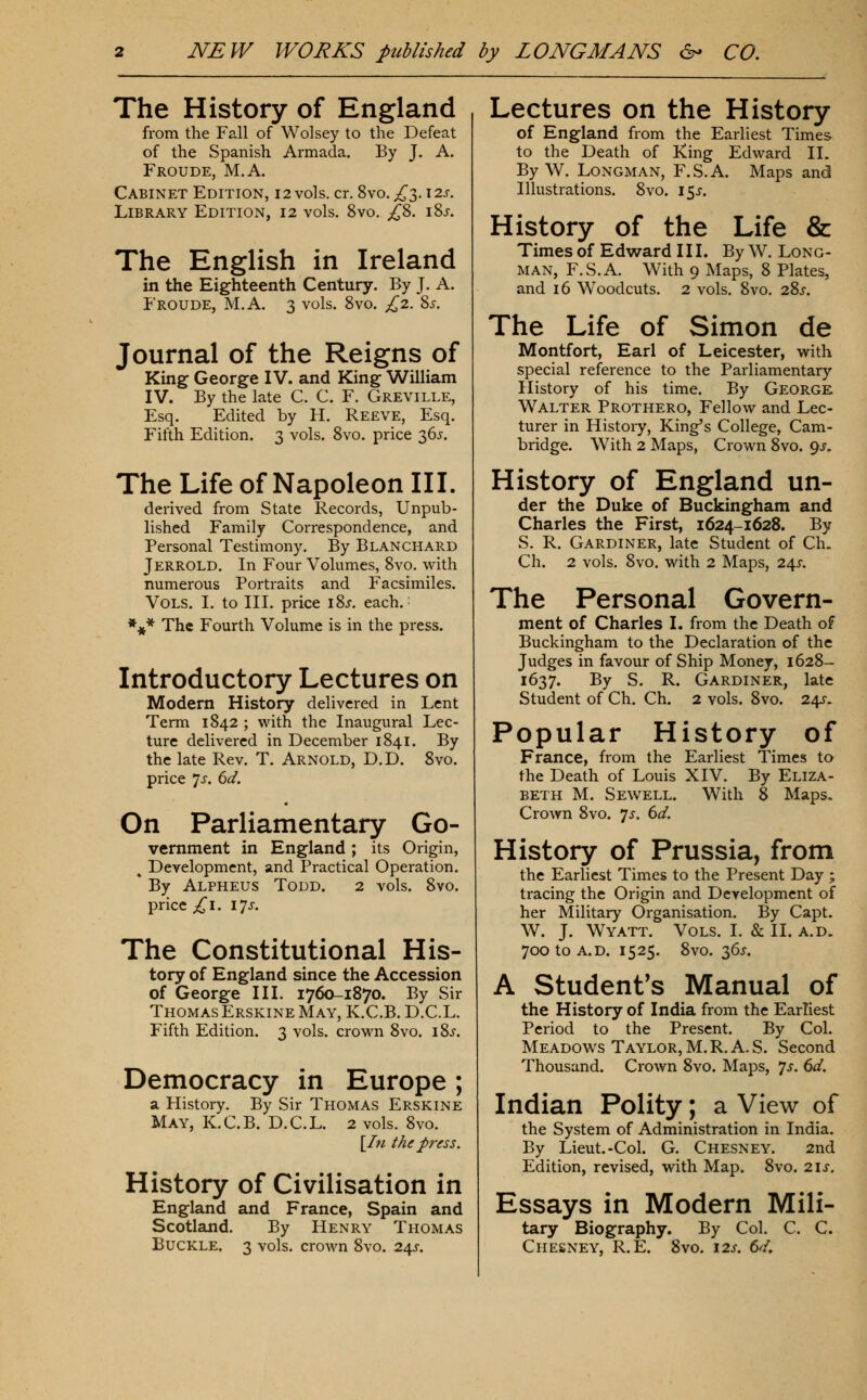 The History of England from the Fall of Wolsey to the Defeat of the Spanish Armada. By J. A. Froude, M.A. Cabinet Edition, i 2 vols. cr. 8vo. ^3.12s. Library Edition, 12 vols. 8vo. ;^8. iSj. The English in Ireland in the Eighteenth Century. By J. A. Froude, M.A. 3 vols. Svo. £1. %s. Journal of the Reigns of King George IV. and King William IV. By the late C. C. F. Greville, Esq. Edited by H. Reeve, Esq. Fifth Edition. 3 vols. Svo. price 365. The Life of Napoleon III. derived from State Records, Unpub- lished Family Correspondence, and Personal Testimony. By Blanchard Jerrold. In Four Volumes, Svo. with numerous Portraits and Facsimiles. Vols. I. to III. price iSj. each.: *^* The Fourth Volume is in the press. Introductory Lectures on Modern History delivered in Lent Term 1842 ; with the Inaugural Lec- ture delivered in December 1841. By the late Rev. T. Arnold, D.D. Svo. price Is. 6d. On Parliamentary Go- vernment in England ; its Origin, ^ Development, and Practical Operation. By Alpheus Todd. 2 vols. Svo. price ;!^i. 17J. The Constitutional His- tory of England since the Accession of George IIL 1760-1870. By Sir Thomas Erskine May, K.C.B. D.C.L. Fifth Edition. 3 vols, crown Svo. iSj-. Democracy in Europe ; a History. By Sir Thomas Erskine May, K.C.B. D.C.L. 2 vols. Svo. l^lii the press. History of Civilisation in England and France, Spain and Scotland. By Henry Thomas Buckle. 3 vols, crown Svo. 24^. Lectures on the History of England from the Earliest Times to the Death of iCing Edward II. By W. Longman, F.S.A. Maps and Illustrations. Svo. I5j-. History of the Life & Times of Edward III. By W. Long- man, F.S.A. With 9 Maps, S Plates, and 16 Woodcuts. 2 vols. Svo. 28^. The Life of Simon de Montfort, Earl of Leicester, with special reference to the Parliamentary History of his time. By George Walter Prothero, Fellow and Lec- turer in History, King's College, Cam- bridge. With 2 Maps, Crown Svo. 9^. History of England un- der the Duke of Buckingham and Charles the First, 1624-1628. By S. R. Gardiner, late Student of Ch. Ch. 2 vols. Svo. with 2 Maps, 24^. The Personal Govern- ment of Charles I. from the Death of Buckingham to the Declaration of the Judges in favour of Ship Money, 162S- 1637. By S. R. Gardiner, late Student of Ch. Ch. 2 vols. Svo. 24J. Popular History of France, from the Earliest Times to the Death of Louis XIV. By Eliza- beth M. Sewell. With S Maps- Crown Svo. 7J. 6d. History of Prussia, from the Earliest Times to the Present Day ; tracing the Origin and Development of her Military Organisation. By Capt. W. J. Wyatt. Vols. I. & II. a.d. 7ootoA.D. 1525. Svo. 36J. A student's Manual of the History of India from the Earliest Period to the Present. By Col. Meadows Taylor, M. R. A. S. Second Thousand. Crown Svo. Maps, 7^. 6d. Indian Polity; a View of the System of Administration in India. By Lieut.-Col. G. Chesney. 2nd Edition, revised, with Map. Svo. 21s. Essays in Modern Mili- tary Biography. By Col. C. C. Chesney, R.E. Svo. i2j-. 6d.