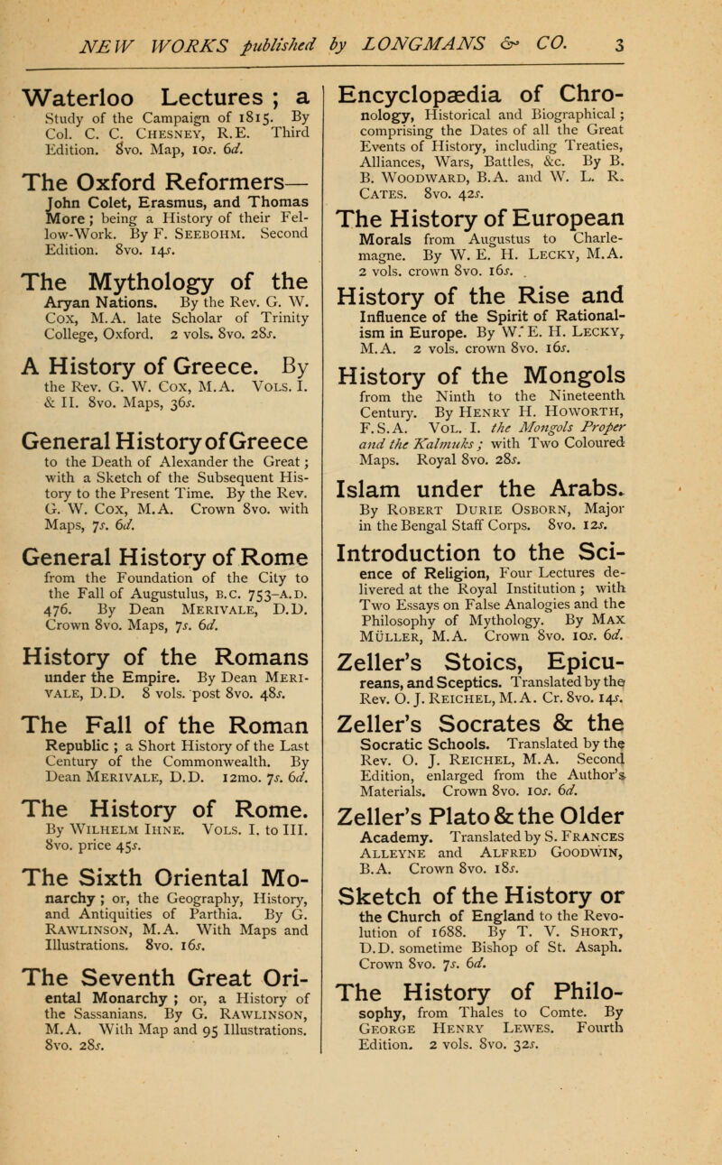 Waterloo Lectures ; a Study of the Campaign of 1815. By Col. C. C. Chesney, R.E. Third Edition, ^vo. Map, \os. 6d. The Oxford Reformers— John Colet, Erasmus, and Thomas More ; being a History of their Fel- low-Work. By F. Seebohm. Second Edition. 8vo. 14J. The Mythology of the Aryan Nations. By the Rev. G. W. Cox, M.A. late Scholar of Trinity College, Oxford. 2 vols. 8yo. 28j-. A History of Greece. By the Rev. G. W. Cox, M.A. Vols. I. & II. 8vo. Maps, 36^-. General History of Greece to the Death of Alexander the Great; with a Sketch of the Subsequent His- tory to the Present Time. By the Rev. G. W. Cox, M.A. Crown 8vo. with Maps, 7J-. 6d. General History of Rome from the Foundation of the City to the Fall of Augustulus, B.C. 753-A.D. 476. By Dean Merivale, D.D. Crown 8vo. Maps, *]s. 6d. History of the Romans under the Empire. By Dean Meri- vale, D.D. 8 vols, post 8vo. 48^. The Fall of the Roman Republic ; a Short History of the Last Century of the Commonwealth. By Dean Merivale, D.D. i2mo. 7^. 6d. The History of Rome. By Wilhelm Ihne. Vols. I. to III. 8vo. price 45^. The Sixth Oriental Mo- narchy ; or, the Geography, History, and Antiquities of Parthia. By G. Rawlinson, M.A. With Maps and Illustrations. 8vo. i6s. The Seventh Great Ori- ental Monarchy ; or, a History of the Sassanians. By G. Rawlinson, M.A. With Map and 95 Illustrations. 8vo. 28j. Encyclopaedia of Chro- nology, Historical and Biographical; comprising the Dates of all the Great Events of History, including Treaties, Alliances, Wars, Battles, &c. By B. B. Woodward, B.A. and W. L. R. Gates. 8vo. 42^-. The History of European Morals from Augustus to Charle- magne. By W. E. H. Lecky, M.A. 2 vols, crown 8vo. i()s. History of the Rise and Influence of the Spirit of Rational- ism in Europe. By VV.* E. H. Lecky, M.A. 2 vols, crown 8vo. i6s. History of the Mongols from the Ninth to the Nineteenth Century. By Henry H. Howorth, F. S.A. Vol. I. the Mongols Proper and the Kalmuks; with Two Coloured Maps. Royal 8vo. 28j. Islam under the Arabs. By Robert Durie Osborn, Major in the Bengal Staff Corps. 8vo. I2J-. Introduction to the Sci- ence of Religion, Four Lectures de- livered at the Royal Institution ; with Two Essays on False Analogies and the Philosophy of Mythology. By Max MiJLLER, M.A. Crown 8vo. \os. 6d. Zeller's Stoics, Epicu- reans, and Sceptics. Translated by the Rev. O. J. Reichel, M.A. Cr. 8vo. 145-. Zeller's Socrates & the Socratic Schools. Translated by the Rev. O. J. Reichel, M.A. Second Edition, enlarged from the Author's Materials. Crown 8vo. los. 6d. Zeller's Plato & the Older Academy. Translated by S. Frances Alleyne and Alfred Goodwin, B.A. Crown 8vo. i8j. Sketch of the History or the Church of England to the Revo- lution of 1688. By T. V. Short, D.D. sometime Bishop of St. Asaph. Crown 8vo. 7^. 6</. The History of Philo- sophy, from Thales to Comte. By George Henry Lewes. Fourth Edition. 2 vols. 8vo. 32J-.