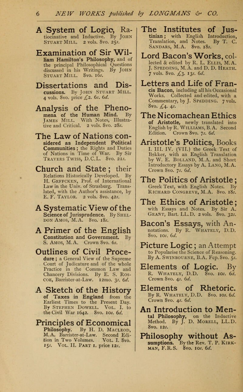 A System of Logic, Ra- tiocinative and Inductive. By John Stuart Mill. 2 vols. 8vo. 2^s. Examination of Sir Wil- liam Hamilton's Philosophy, and of the principal Philosophical Questions discussed in his Writings. By John Stuart Mill, 8vo. i6s. Dissertations and Dis- cussions. By John Stuart Mill. 4 vols. 8vo, price £2. 6s. 6d. Analysis of the Pheno- mena of the Human Mind. By James Mill. With Notes, Illustra- tive and Critical. 2 vols. 8vo. 28x. The Law of Nations con- sidered as Independent Political Communities ; the Rights and Duties of Nations in Time of War. By Sir Travers Twiss, D.C.L. 8vo. 2ij-. Church and State; their Relations Historically Developed. By H. Geffcken, Prof, of International Law in the Univ. of Strasburg. Trans- lated, with the Author's assistance, by E. F. Taylor. 2 vols. 8vo. 425-. A Systematic View of the Science of Jurisprudence. By Shel- don Amos, M.A. 8vo. i8j-. A Primer of the English Constitution and Government. By S. Amos, M.A. Crown 8vo. ds. Outlines of Civil Proce- dure ; a General View of the Supreme - Court of Judicature and of the whole Practice in the Common Law and Chancery Divisions. By E. S. Ros- COE, Barrister-at-Law. i2mo. 3J-. 6d. A Sketch of the History of Taxes in England from the Earliest Times to the Present Day. By Stephen Dowell. Vol. I. to the Civil War 1642. 8vo. loj. 6d. Principles of Economical Philosophy. By H. D. Macleod, M.A. Barrister-at-Law. Second Edi- tion in Two Volumes. Vol. I. 8vo. 15J. Vol. II. Part i. price 12s. The Institutes of Jus- tinian ; with English Introduction, Translation, and Notes. By T. C. Sandars, M.A. 8vo. i8i-. Lord Bacon's Works, col- lected & edited by R. L. Ellis, M.A. J. Spedding, M.A. and D. D. Heath. 7 vols. 8vo. £1. iT^s. 6d. Letters and Life of Fran- cis Bacon, including all his Occasional Works. Collected and edited, with a Commentary, by J. Spedding. 7 vols. 8vo. £^. 4J. The Nicomachean Ethics of Aristotle, newly translated into English by R. Williams, B. A. Second Edition. Crown 8vo. 7^. 6d. Aristotle's Politics, Books I. III. IV. (VII.) the Greek Text of Bekker, with an English Translation by W. E. Bolland, M.A. and Short Introductory Essays by A. Lang, M.A. Crown 8vo. js. 6d. The Politics of Aristotle; Greek Text, with English Notes. By Richard Congreve, M.A. 8vo. 18^-. The Ethics of Aristotle; with Essays and Notes. By Sir A. Grant, Bart. LL.D. 2 vols. 8vo. 32^. Bacon's Essays, with An- notations. By R. Whately, D.D. 8vo. lOi-. 6d. Picture Logic; an Attempt to Popularise the Science of Reasoning. By A. Swinbourne, B.A. Fcp. 8vo. 5^. Elements of Logic. By R. Whately, D.D. 8vo. 10s. 6d. Crown 8vo. 4^-. 6d. Elements of Rhetoric. By R. Whately, D.D, 8vo. 10s. 6d. Crown 8vo. 4.S. 6d. An Introduction to Men- tal Philosophy, on the Inductive Method. By J. D. Morell, LL.D. 8vo. I2S. Philosophy without As- sumptions. By the Rev. T. P. Kirk- man, F.R.S. 8vo. loj. 6d.