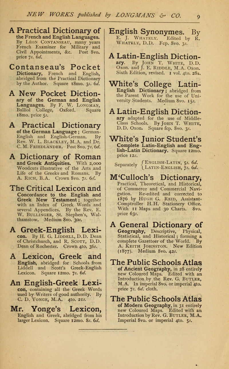 A Practical Dictionary of the French and English Languages. By LfiON CONTANSEAU, many years French Examiner for Military and Civil Appointments, &c. Post 8vo. price 'js. 6d. Contanseau's Pocket Dictionary, French and English, abridged from the Practical Dictionary by the Author. Square i8mo. 3^. 6d. A New Pocket Diction- ary of the German and English Languages. By F. W. Longman, Balliol College, Oxford. Square i8mo. price ^s. A Practical Dictionary of the German Language ; German- English and English-German. By Rev. W, L. Blackley, M. A. and Dr. C. M. Friedlander. Post Svo. 7s. 6d. A Dictionary of Roman and Greek Antiquities. With 2,000 Woodcuts illustrative of the Arts and Life of the Greeks and Romans. By A. Rich, B.A. Crown Svo. js. dd. The Critical Lexicon and Concordance to the EngUsh and Greek New Testament; together w^ith an Index of Greek Words and several Appendices. By the Rev. E. W. BuLLiNGER, St. Stephen's, Wal- thamstow. Medium Svo. 305-. A Greek-English Lexi- con. By H. G. LiDDELL, D.D. Dean of Christ church, and R. Scott, D.D. Dean of Rochester. Crown 4to. 36^. A Lexicon, Greek and English, abridged for Schools from Liddell and Scott's Greek-English Lexicon. Square i2mo. 7^. (yd. An English-Greek Lexi- con, containing all the Greek Words used by Writers of good authority. By C. D. YONGE, M.A. 4to. 21 J. Mr. Yonge's Lexicon, English and Greek, abridged from his larger Lexicon. Square i2mo. Sj'. dd. English Synonymes. By E, J, Whately. Edited by R. Whately, D.D. Fcp. Svo. 3^. A Latin-English Diction- ary. By John T. White, D.D. Oxon. and J. E. Riddle, M.A, Oxon. Sixth Edition, revised, i vol. 4to. 28s. White's College Latin- English Dictionary; abridged from the Parent Work for the use of Uni- versity Students. Medium Svo. i5j-. A Latin-English Diction- ary adapted for the use of Middle- Class Schools. By John T. White, D. D. Oxon. Square fcp. Svo. 3^. White's Junior Student's Complete Latin-English and Eng- lish-Latin Dictionary. Square i2mo. price I2J-. Separatelv /English-Latin, 5^-. ^d. ^ ^ V Latin-English, 'js. 6d. M ^Culloch's Dictionary, Practical, Theoretical, and Historical, of Commerce and Commercial Navi- gation. Re-edited and corrected to 1S76 by Hugh G. Reid, Assistant- Comptroller H.H. Stationery Office. With II Maps and 30 Charts. Svo. price 63^. A General Dictionary of Geography, Descriptive, Physical, Statistical, and Historical; forming a complete Gazetteer of the World. By A. Keith Johnston. New Edition (1877). Medium Svo. 42^. The Public Schools Atlas of Ancient Geography, in 2S entirely new Coloured Maps. Edited with an Introduction by the Rev. G. Butler, M.A. In imperial Svo. or imperial 4to. price 'JS. 6d. cloth. The Public Schools Atlas of Modern Geography, in 31 entirely new Coloured Maps. Edited with an Introduction by Rev. G. Butler, M.A. Imperial Svo. or imperial 4to. <fS.