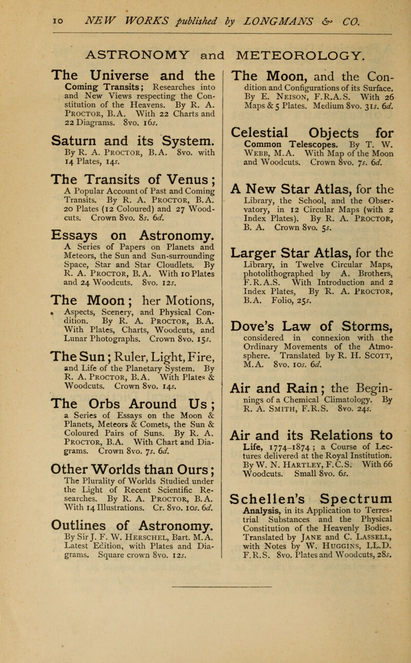 ASTRONOMY and METEOROLOGY. The Universe and the Coming Transits; Researches into and New Views respecting the Con- stitution of the Heavens. By R. A. Proctor, B.A. With 22 Charts and 22 Diagrams. 8vo. 16^. Saturn and its System. By R. A. Proctor, B.A. 8vo. with 14 Plates, 14X. The Transits of Venus ; A Popular Account of Past and Coming Transits. By R. A. Proctor, B.A. 20 Plates (12 Coloured) and 27 Wood- cuts. Crown 8vo. 8x. 6d. Essays on Astronomy. A Series of Papers on Planets and Meteors, the Sun and Sun-surrounding Space, Star and Star Cloudlets. By R. A. Proctor, B.A. With 10Plates and 24 Woodcuts. 8vo. I2s. The Moon ; her Motions, « Aspects, Scenery, and Physical Con- dition. By R. A. Proctor, B.A. With Plates, Charts, Woodcuts, and Lunar Photographs. Crown 8vo. i5j-. The Sun; Ruler, Light, Fire, and Life of the Planetary System. By R. A. Proctor, B.A. With Plates & Woodcuts. Crown 8vo. 14J. The Orbs Around Us; a Series of Essays on the Moon & Planets, Meteors & Comets, the Sun & Coloured Pairs of Suns. By R. A. Proctor, B.A. With Chart and Dia- grams. Crown 8vo. *]s. 6d. Other Worlds than Ours; The Plurality of Worlds Studied under the Light of Recent Scientific Re- searches. By R. A. Proctor, B.A. With 14 Illustrations. Cr. 8vo. los. 6d. Outlines of Astronomy. By Sir J. F. W. Herschel, Bart. M.A. Latest Edition, with Plates and Dia- grams. Square crown 8vo. 12s. The Moon, and the Con- dition and Configurations of its Surface. By E. Neison, F.R.A.S. With 26 Maps & 5 Plates. Medium 8vo. 31J, 6d. Celestial Objects for Common Telescopes. By T. W. Webb, M.A. With Map of the Moon and Woodcuts. Crown 8vo. 7^. 6d. A New Star Atlas, for the Library, the School, and the Obser- vatory, in 12 Circular Maps (with 2 Index Plates). By R. A. PROCTOR, B. A. Crown 8vo. 5^. Larger Star Atlas, for the Library, in Twelve Circular Maps, photolithographed by A. Brothers, F.R.A.S. With Introduction and 2 Index Plates, By R. A. Proctor, B.A. Folio, 25J. Dove's Law of Storms, considered in connexion with the Ordinary Movements of the Atmo- sphere. Translated by R. H. ScOTT, M.A. 8vo. los. 6d. Air and Rain; the Begin- nings of a Chemical Climatology. By R. A. Smith, F.R.S. 8vo. 24J. Air and its Relations to Life, 1774-1874; a Course of Lec- tures delivered at the Royal Institution. By W. N. Hartley, F. C. S. With 66 Woodcuts. Small 8vo. 6^-. Schellen's Spectrum Analysis, in its Application to Terres- trial Substances and the Physical Constitution of the Heavenly Bodies. Translated by Jane and C. Lassell, with Notes by W. Huggins, LL.D. F. R. S. 8vo. Plates and Woodcuts, 28.?.