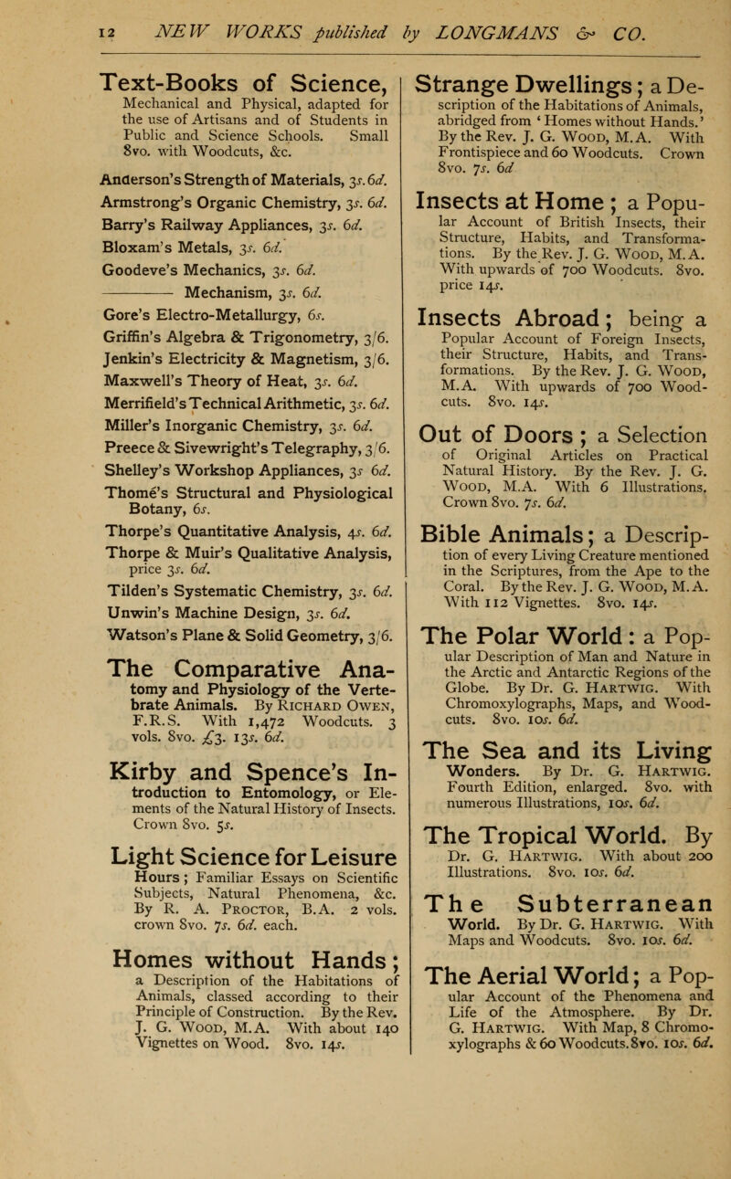 Text-Books of Science, Mechanical and Physical, adapted for the use of Artisans and of Students in Public and Science Schools. Small 8vo. with Woodcuts, &c. Anderson's Strength of Materials, y. 6d. Armstrong's Organic Chemistry, y. 6d. Barry's Railway Appliances, 3^-. 6d. Bloxam's Metals, 3^-. 6d. Goodeve's Mechanics, 3^. 6d. Mechanism, 3J-. 6d. Gore's Electro-Metallurgy, 6s. Griffin's Algebra & Trigonometry, 3/6. Jenkin's Electricity & Magnetism, 3/6. Maxwell's Theory of Heat, 3^. 6d. Merrifield's Technical Arithmetic, 3^. 6d. Miller's Inorganic Chemistry, 3^. 6d. Preece & Sivewright's Telegraphy, 3/6. Shelley's Workshop Appliances, 3^ 6d. Thome's Structural and Physiological Botany, 6i-. Thorpe's Quantitative Analysis, 4^. 6d. Thorpe & Muir's Qualitative Analysis, price 3J. 6d. Tilden's Systematic Chemistry, 3J. 6d. Unwin's Machine Design, 3^. 6d, Watson's Plane & Solid Geometry, 3/6. The Comparative Ana- tomy and Physiology of the Verte- brate Animals. By Richard Owen, F.R.S. With 1,472 Woodcuts. 3 vols. 8vo. ;i^3. 13J. 6d. Kirby and Spence's In- troduction to Entomology, or Ele- ments of the Natural History of Insects. Crown 8vo. 5^. Light Science for Leisure Hours ; Familiar Essays on Scientific Subjects, Natural Phenomena, &c. By R. A. Proctor, B.A. 2 vols, crown 8vo. 7^. 6d. each. Homes without Hands; a Description of the Habitations of Animals, classed according to their Principle of Construction. By the Rev. J. G. Wood, M.A. With about 140 Vignettes on Wood. 8vo. 14-r. Strange Dwellings; a De- scription of the Habitations of Animals, abridged from ' Homes without Hands.' By the Rev. J. G. Wood, M.A. With Frontispiece and 60 Woodcuts. Crown 8vo. js. 6d Insects at Home ; a Popu- lar Account of British Insects, their Structure, Habits, and Transforma- tions. By the Rev. J. G. Wood, M.A. With upwards of 700 Woodcuts. 8vo. price I4J-. Insects Abroad; being a Popular Account of Foreign Insects, their Structure, Habits, and Trans- formations. By the Rev. J. G. Wood, M.A With upwards of 700 Wood- cuts. 8vo. I4J-. Out of Doors ; a Selection of Original Articles on Practical Natural History. By the Rev. J. G. Wood, MA. With 6 Illustrations. Crown 8vo. Js. 6d. Bible Animals; a Descrip- tion of every Living Creature mentioned in the Scriptures, from the Ape to the Coral. By the Rev. J. G. Wood, M. A. With 112 Vignettes. 8vo. 14J. The Polar World : a Pop- ular Description of Man and Nature in the Arctic and Antarctic Regions of the Globe. By Dr. G. Hartwig. With Chromoxylographs, Maps, and Wood- cuts. 8vo. los. 6d. The Sea and its Living Wonders. By Dr. G. Hartwig. Fourth Edition, enlarged. 8vo. with numerous Illustrations, los. 6d. The Tropical World. By Dr. G. Hartwig. With about 200 Illustrations. 8vo. lOi. 6d. The Subterranean World. By Dr. G. Hartwig. With Maps and Woodcuts. 8vo. 10s. 6d. The Aerial World; a Pop- ular Account of the Phenomena and Life of the Atmosphere. By Dr. G. Hartwig. With Map, 8 Chromo- xylographs & 60 Woodcuts.8yo. los. 6d,