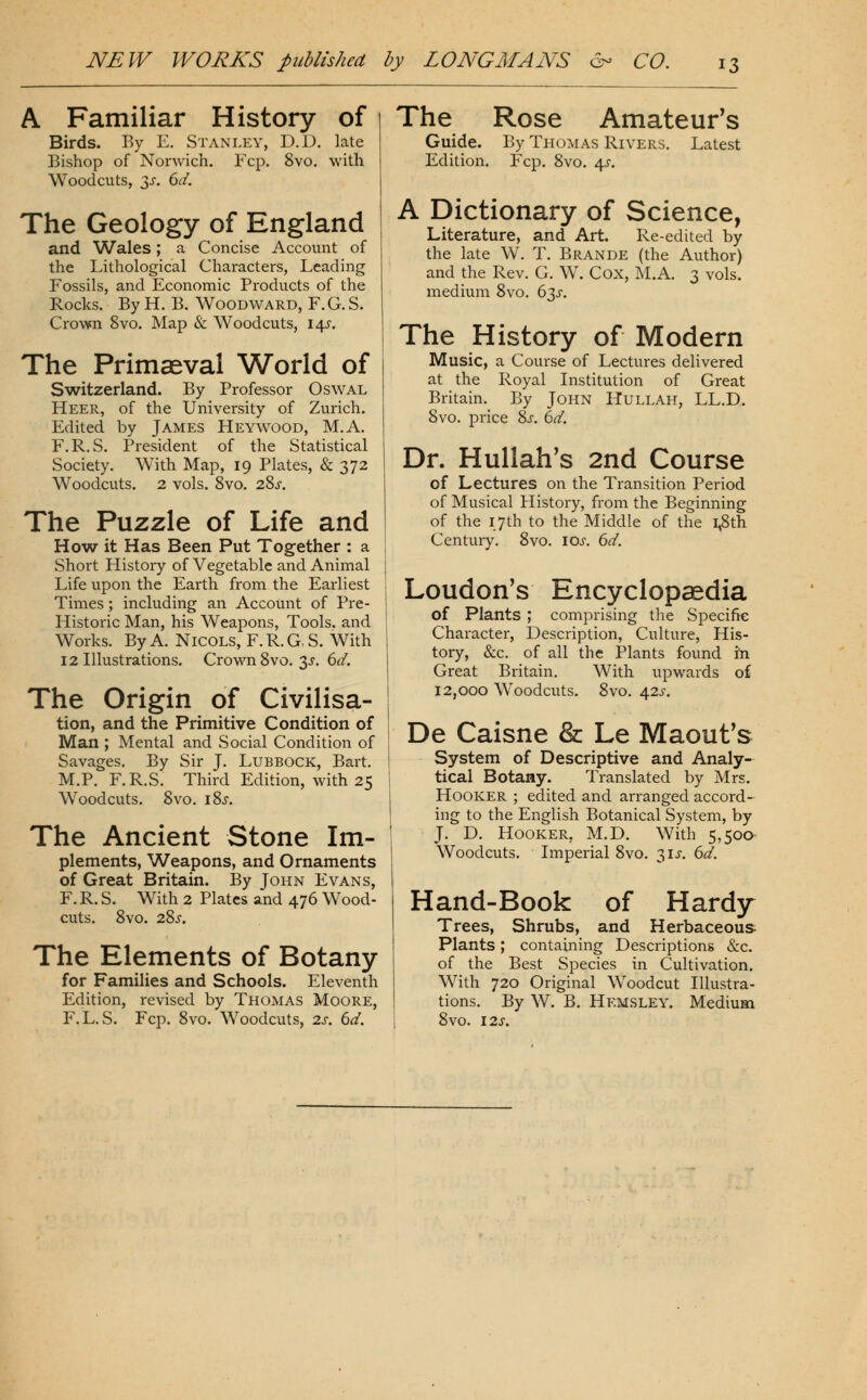 A Familiar History of Birds. By E. Stanley, D.D. late Bishop of Norwich. Fcp. 8yo. with Woodcuts, 3^. 6d. The Geology of England and Wales; a Concise Account of the Lithological Characters, Leading Fossils, and Economic Products of the Rocks. By H. B. Woodward, F.G. S. Crown 8vo. Map & Woodcuts, 14^-. The Primaeval World of S^vitzerland. By Professor Oswal Heer, of the University of Zurich. Edited by James Heywood, M.A. F.R.S. President of the Statistical Society. With Map, 19 Plates, & 372 Woodcuts. 2 vols. 8vo. 28j-. The Puzzle of Life and How it Has Been Put Together : a Short History of Vegetable and Animal Life upon the Earth from the Earliest Times; including an Account of Pre- Historic Man, his Weapons, Tools, and Works. By A. NicoLS, F. R. G, S. With 12 Illustrations. Crown 8vo. 3^. 6d. The Origin of Civilisa- tion, and the Primitive Condition of Man ; Mental and Social Condition of Savages. By Sir J. Lubbock, Bart. M.P. F.R.S. Third Edition, with 25 Woodcuts. 8vo. i8j. The Ancient Stone Im- plements, Weapons, and Ornaments of Great Britain. By John Evans, F. R. S. With 2 Plates and 476 Wood- cuts. 8vO. 22)S. The Elements of Botany for Families and Schools. Eleventh Edition, revised by Thomas Moore, F.L. S. Fcp. 8vo. Woodcuts, 2s. 6d. The Rose Amateur's Guide. By Thomas Rivers. Latest Edition. Fcp. 8vo. 4^. A Dictionary of Science, Literature, and Art. Re-edited by the late W. T. Brande (the Author) and the Rev, G. W. Cox, M.A. 3 vols, medium 8vo. 63^. The History of Modern Music, a Course of Lectures delivered at the Royal Institution of Great Britain. By John Hullah, LL.D. 8vo. price Sx. 6d. Dr. Hullah's 2nd Course of Lectures on the Transition Period of Musical History, from the Beginning of the 17th to the Middle of the i^th Century. 8vo. los. 6d. Loudon's Encyclopaedia of Plants ; comprising the Specific Character, Description, Culture, His- tory, &c. of all the Plants found hi Great Britain. With upwards of 12,000 Woodcuts. 8vo. 42J-. De Caisne & Le Maout's System of Descriptive and Analy- tical Botany. Translated by Mrs. Hooker ; edited and arranged accord^ ing to the English Botanical System, by J. D. Hooker, M.D. With 5,500- Woodcuts. Imperial 8vo. 3IJ. 612'. Hand-Book of Hardy Trees, Shrubs, and Herbaceous Plants; containing Descriptions &c. of the Best Species in Cultivation. With 720 Original Woodcut Illustra- tions. By W. B. Hemsley. Medium 8vo. 12s.