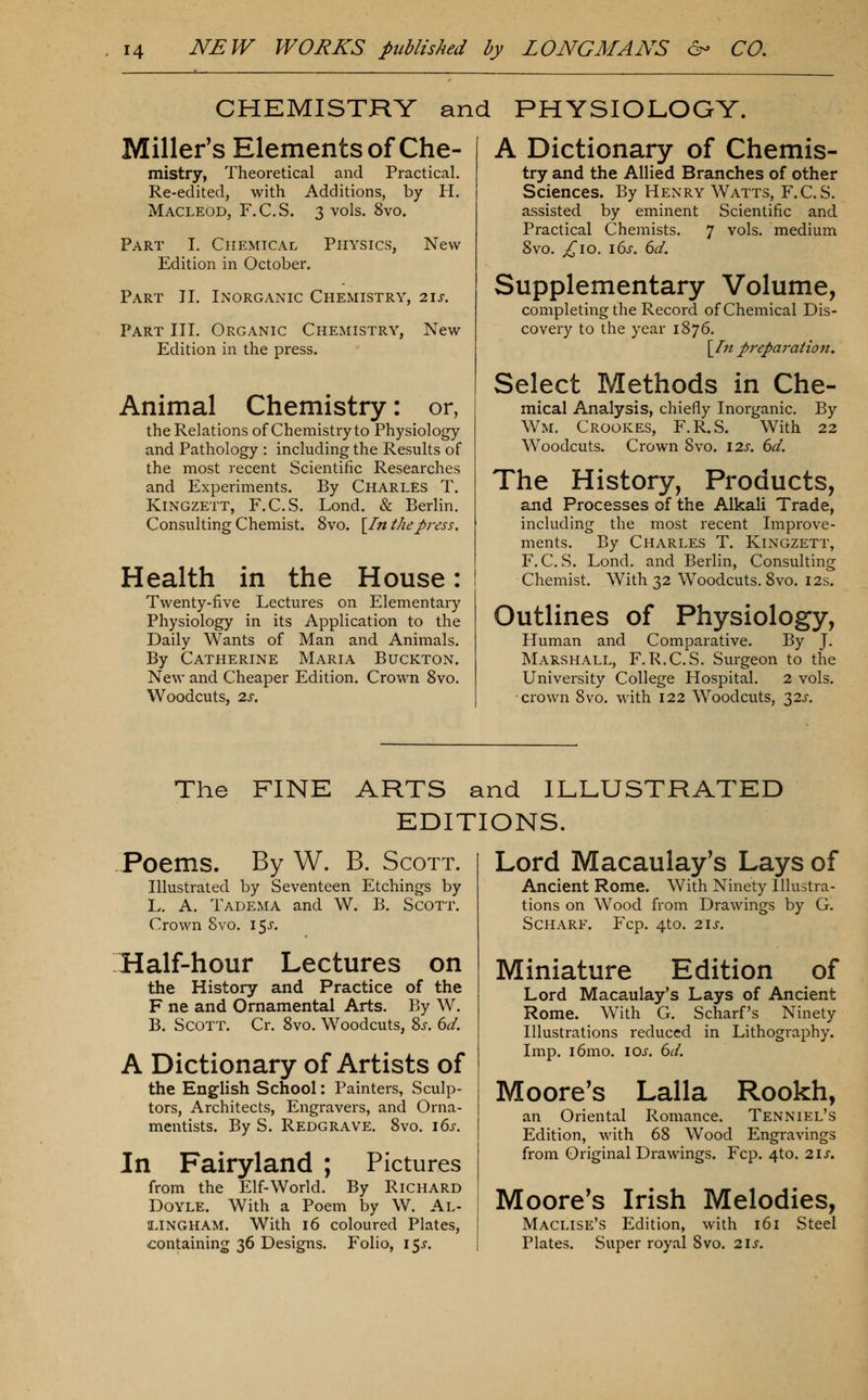 CHEMISTRY and PHYSIOLOGY. Miller's Elements of Che- mistry, Theoretical and Practical. Re-edited, with Additions, by H. MACLEOD, F.C.S. 3 vols. 8vo. Part I. Chemical Physics, Edition in October. New Part II. Inorganic Chemistry, lis. Part III. Organic Chemistry, New Edition in the press. Animal Chemistry: or, the Relations of Chemistry to Physiology and Pathology : including the Results of the most recent Scientific Researches and Experiments. By Charles T. KiNGZETT, F.C.S. Lond. & Berlin. Consulting Chemist. 8vo. [/«the press. Health in the House: Twenty-five Lectures on Elementary Physiology in its Application to the Daily Wants of Man and Animals. By Catherine Maria Buckton. New and Cheaper Edition. Crown 8vo. Woodcuts, 2s. A Dictionary of Chemis- try and the Allied Branches of other Sciences. By Henry Watts, F.C.S. assisted by eminent Scientific and Practical Chemists. 7 vols, medium Svo. ^10. i6>r. 6^. Supplementary Volume, completing the Record of Chemical Dis- covery to the year 1876. \In preparation. Select Methods in Che- mical Analysis, chiefly Inorganic. By Wm. Crookes, F.R.S. With 22 Woodcuts. Crown 8vo. \2s. 6d. The History, Products, and Processes of the Alkali Trade, including the most recent Improve- ments. By Charles T. Kingzett, F.C.S. Lond, and Berlin, Consulting Chemist. With 32 Woodcuts. Svo. 12s. Outlines of Physiology, Human and Comparative. By J. Marshall, F.R.C.S. Surgeon to the University College Hospital. 2 vols, crown 8vo. with 122 Woodcuts, 32J. The FINE ARTS and ILLUSTRATED EDITIONS. Poems. By W. B. Scott. Illustrated by Seventeen Etchings by L, A. TadExMA and W. B. Scott. Crown Svo. i^s. Half-hour Lectures on the History and Practice of the F ne and Ornamental Arts. By W. B. Scott. Cr. Svo. Woodcuts, 8j-. 6d. A Dictionary of Artists of the English School: Painters, Sculp- tors, Architects, Engravers, and Orna- mentists. By S. Redgrave. 8vo. 16s. In Fairyland Pictures from the Elf-World. By Richard Doyle. With a Poem by W. Al- a^lNGHAM. With 16 coloured Plates, containing 36 Designs. Folio, 15^. Lord Macaulay's Lays of Ancient Rome. With Ninety Illustra- tions on Wood from Drawings by G. SCHARF. Fcp. 4to. 21 J. Miniature Edition of Lord Macaulay's Lays of Ancient Rome. With G. Scharf's Ninety Illustrations reduced in Lithography. Imp. i6mo. los. 6d. Moore's Lalla Rookh, an Oriental Romance. Tenniel's Edition, with 68 Wood Engravings from Original Drawings. Fcp. 4to. 21s. Moore's Irish Melodies, Maclise's Edition, with 161 Steel Plates. Super royal Svo. 21s.