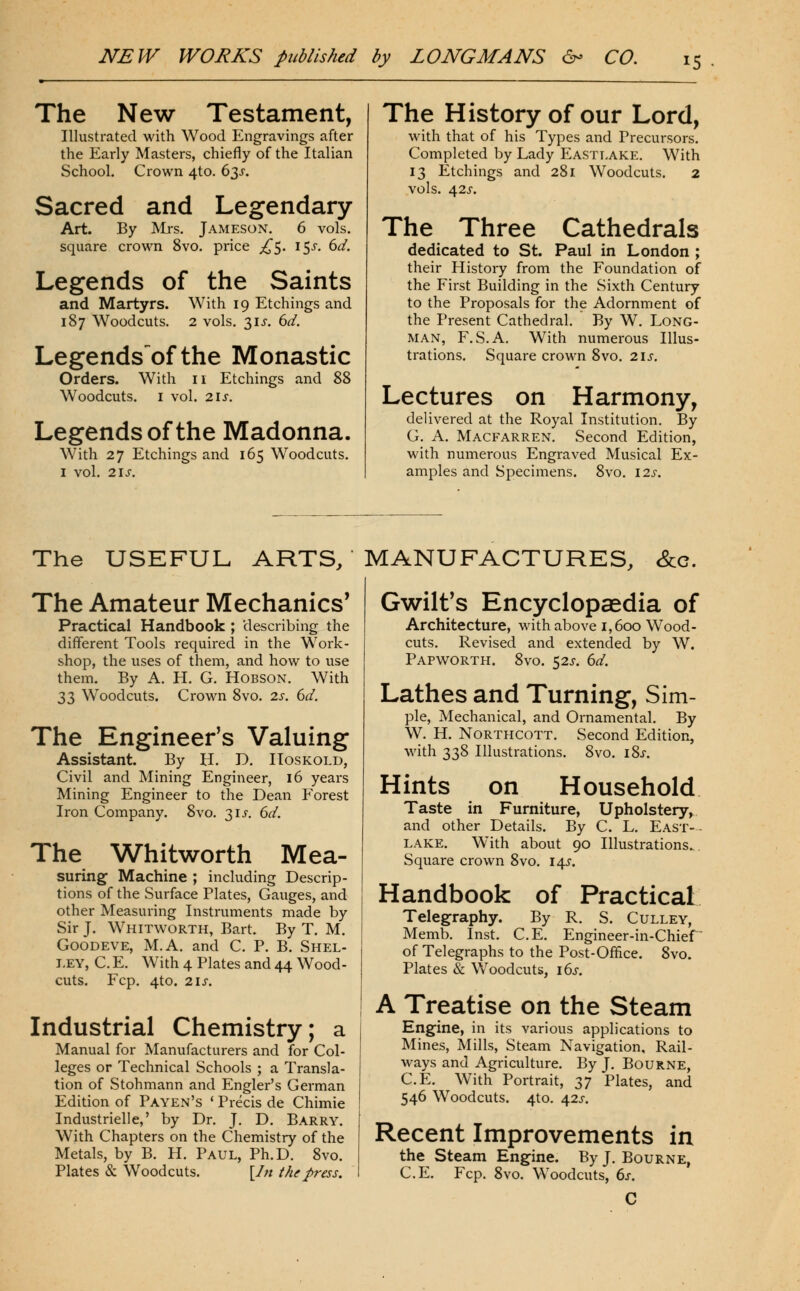 The New Testament, Illustrated with Wood Engravings after the Early Masters, chiefly of the Italian School. Crown 4to. 63J. Sacred and Legendary- Art. By Mrs, Jameson. 6 vols, square crown 8vo, price ;i^5. 15^, dd. Legends of the Saints and Martyrs. With 19 Etchings and 187 Woodcuts. 2 vols, 31 J. 6^/. Legendsofthe Monastic Orders. With 11 Etchings and 88 Woodcuts. I vol. 21 J. Legends of the Madonna. With 27 Etchings and 165 Woodcuts. I vol. 2\s. The History of our Lord, with that of his Types and Precursors. Completed by Lady Eastlake. With 13 Etchings and 281 Woodcuts. 2 vols. 42J-. The Three Cathedrals dedicated to St. Paul in London ; their History from the Foundation of the First Building in the Sixth Century to the Proposals for the Adornment of the Present Cathedral. By W. Long- man, F,S.A. With numerous Illus- trations. Square crown 8vo. 2\s. Lectures on Harmony, delivered at the Royal Institution. By G. A. Macfarren. Second Edition, with numerous Engraved Musical Ex- amples and Specimens. 8vo. \2s. The USEFUL ARTS, MANUFACTURES, &c. The Amateur Mechanics' Practical Handbook ; describing the different Tools required in the Work- shop, the uses of them, and how to use them. By A. H. G. Hobson. With 33 Woodcuts. Crown 8vo. 2s. 6d. The Engineer's Valuing Assistant. By H, D. IIoskold, Civil and Mining Engineer, 16 years Mining Engineer to the Dean Forest Iron Company. 8vo. 3Ij-. 6d. The Whitworth Mea- suring Machine ; including Descrip- tions of the Surface Plates, Gauges, and other Measuring Instruments made by Sir J. Whitworth, Bart. By T. M. GooDEVE, M.A. and C. P. B. Shel- i-EY, C. E. With 4 Plates and 44 Wood- cuts. Fcp, 4to. 2is. Industrial Chemistry; a Manual for Manufacturers and for Col- leges or Technical Schools ; a Transla- tion of Stohmann and Engler's German Edition of Payen's * Precis de Chimie Industrielle,' by Dr, J. D. Barry. With Chapters on the Chemistry of the Metals, by B. H. Paul, Ph.D. 8vo, Plates & Woodcuts. [/;/ the press. Gwilt's Encyclopsedia of Architecture, with above 1,600 Wood- cuts. Revised and extended by W. Papworth. 8vo. 52J. 6d. Lathes and Turning, Sim- ple, Mechanical, and Ornamental. By W, H, NoRTHCOTT. Second Edition, with 338 Illustrations, 8vo, 18^. on Household in Furniture, Upholstery, Hints Taste and other Details. By C. L. East LAKE. With about 90 Illustrations.,. Square crown 8vo, 14^. Handbook of Practical Telegraphy. By R. S. Culley, Memb. Inst. C.E. Engineer-in-Chief of Telegraphs to the Post-Ofiice. 8vo. Plates & Woodcuts, i6j-. A Treatise on the Steam Engine, in its various applications to Mines, Mills, Steam Navigation, Rail- ways and Agriculture. By J. Bourne, C.E. With Portrait, T^y Plates, and 546 Woodcuts. 4to. 42J. Recent Improvements in the steam Engine. By J, Bourne, C.E. Fcp. 8vo. Woodcuts, 6s. C