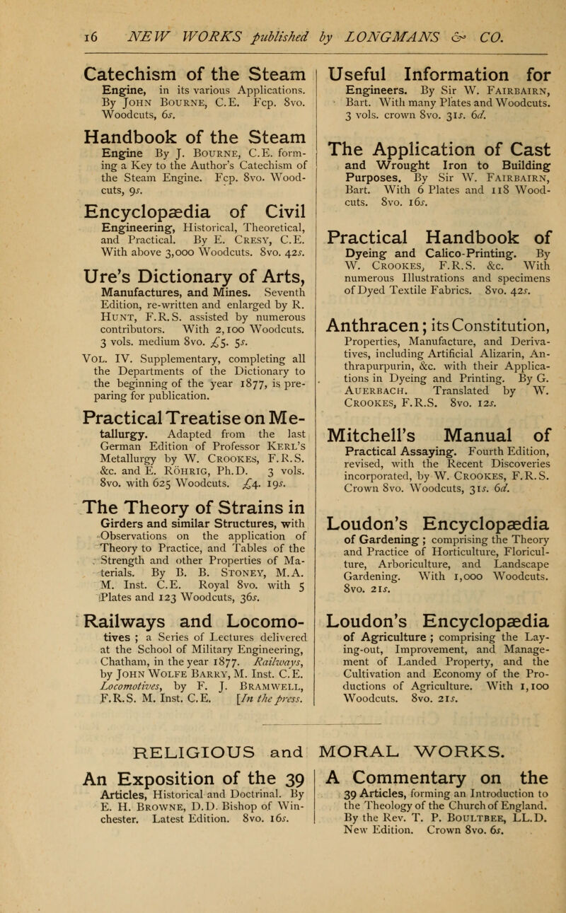 Catechism of the Steam Engine, in its various Applications. By John Bourne, C.E. Fcp, 8vo. Woodcuts, 6s. Handbook of the Steam Engine By J. Bourne, C.E. form- ing a Key to the Author's Catechism of the Steam Engine. Fcp. 8vo. Wood- cuts, 9J-. Encyclopaedia of Civil Engineering, Historical, Theoretical, and Practical. By E. Cresy, C.E. With above 3,000 Woodcuts. 8vo. 42j-. Ure's Dictionary of Arts, Manufactures, and Mines. Seventh Edition, re-written and enlarged by R. Hunt, F.R. S. assisted by numerous contributors. With 2,100 Woodcuts. 3 vols, medium Svo. ;^5. ^s. Vol. IV. Supplementary, completing all the Departments of the Dictionary to the beginning of the year 1877, is pre- paring for publication. Practical Treatise on Me- tallurgy. Adapted from the last German Edition of Professor Kerl's Metallurgy by W. Crookes, F.R.S. &c. and E. Rohrig, Ph.D. 3 vols. Svo. with 625 Woodcuts. £^. i()s. The Theory of Strains in Girders and similar Structures, with Observations on the application of Theory to Practice, and Tables of the . Strength and other Properties of Ma- terials. By B. B. Stoney, M.A. M. Inst. C.E. Royal 8vo. with 5 jPlates and 123 Woodcuts, 36^. Railways and Locomo- tives ; a Series of Lectures delivered at the School of Military Engineering, Chatham, in the year 1877. Raikvays^ by John Wolfe Barry, M. Inst. C.E. Locomotives^ by F. J. Bramwell, F.R.S. M. Inst. C.E. [/;/ the press. Useful Information for Engineers. By Sir W. Fairbairn, • Bart. With many Plates and Woodcuts. 3 vols, crown 8vo. 3ij-. 6d. The Application of Cast and Wrought Iron to Building Purposes. By Sir W. Fairbairn, Bart. With 6 Plates and 118 Wood- cuts. 8vo. 16s. Practical Handbook of Dyeing and Calico-Printing. By W. Crookes, F.R.S. &c. With numerous Illustrations and specimens of Dyed Textile Fabrics. 8vo. 42^. Anthracen; Its Constitution, Properties, Manufacture, and Deriva- tives, including Artificial Alizarin, An- thrapurpurin, &c. with their Applica- tions in Dyeing and Printing. By G. Auerbach. Translated by W. Crookes, F.R.S. 8vo. i2j-. Mitchell's Manual of Practical Assaying. Fourth Edition, revised, with the Recent Discoveries incorporated, by W. Crookes, F.R.S. Crown 8vo. Woodcuts, 3U. 6d. Loudon's Encyclopaedia of Gardening ; comprising the Theory and Practice of Horticulture, Floricul- ture, Arboriculture, and Landscape Gardening. With 1,000 Woodcuts. Svo. 2IX. Loudon's Encyclopaedia of Agriculture ; comprising the Lay- ing-out, Improvement, and Manage- ment of Landed Property, and the Cultivation and Economy of the Pro- ductions of Agriculture. With 1,100 Woodcuts. 8vo. 2\s. RELIGIOUS and MORAL ^V^ORKS. An Exposition of the 39 Articles, Historical and Doctrinal. By E. H. Browne, D.D. Bishop of Win- chester. Latest Edition. 8vo. \(ys. A Commentary on the 39 Articles, forming an Introduction to the Theology of the Church of England. By the Rev. T. P. Boultbee, LL.D. New Edition. Crown Svo. 6i'.