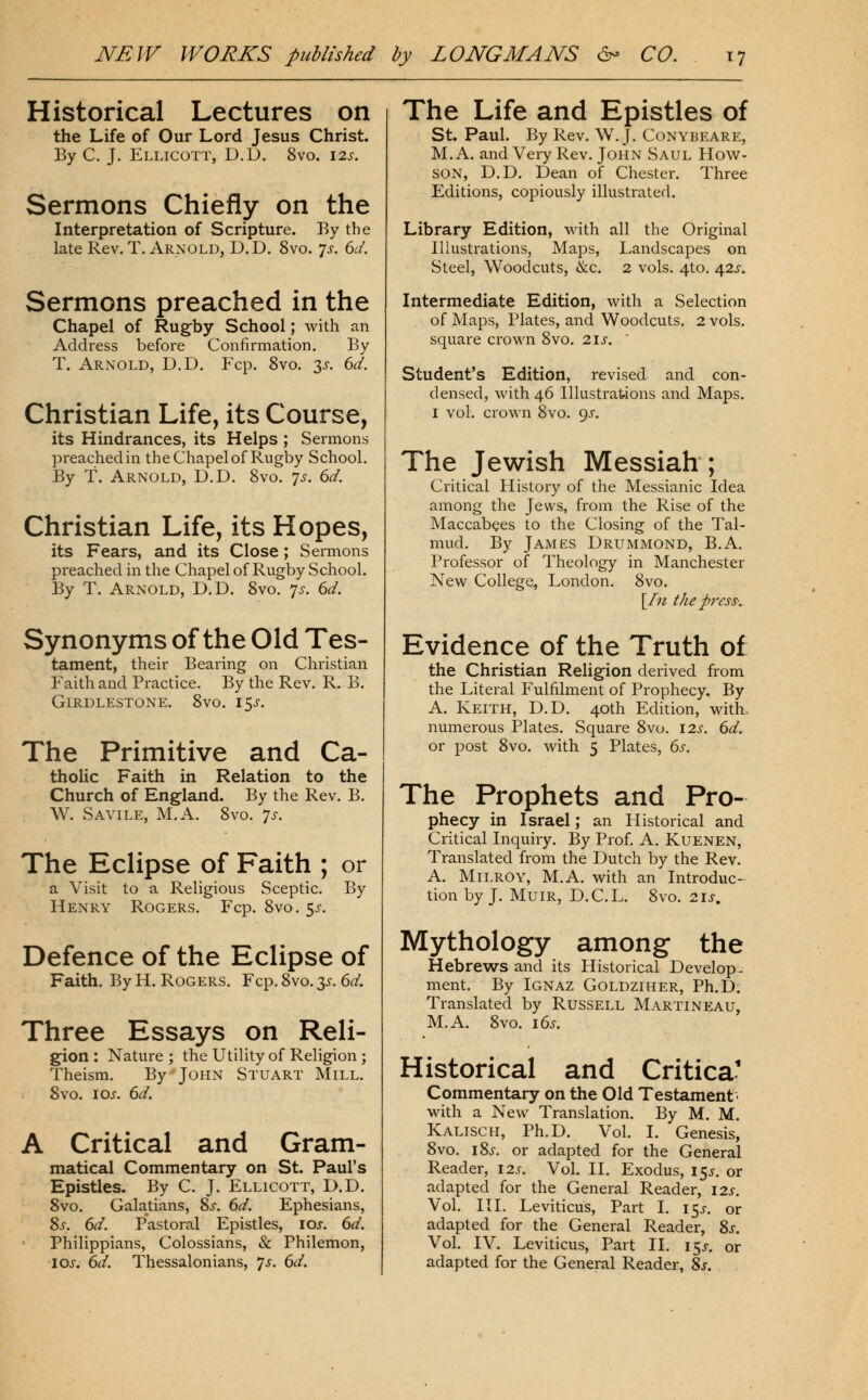 Historical Lectures on the Life of Our Lord Jesus Christ. By C. J. Ellicott, D.D. 8vo. 12^. Sermons Chiefly on the Interpretation of Scripture. By the late Rev. T. Arnold, D.D. 8vo. 7^. 6^/. Sermons preached in the Chapel of Rug-by School; with an Address before Confirmation. By T. Arnold, D.D. Fcp. 8vo. 3^-. 6d. Christian Life, its Course, its Hindrances, its Helps ; Sermons preached in the Chapel of Rugby School. By t. Arnold, D.D. Svo. ys. 6d. Christian Life, its Hopes, its Fears, and its Close; Sermons preached in the Chapel of Rugby School. By T. Arnold, D.D. Svo. 7^. 6d. Synonyms of the Old Tes- tament, their Bearing on Christian Faith and Practice. By the Rev. R. B. Girdlestone. Svo. i5j-. The Primitive and Ca- tholic Faith in Relation to the Church of England. By the Rev. B. . W. Savile, M.A. Svo. 7^-. The Eclipse of Faith ; or a Visit to a Religious Sceptic. By Henry Rogers. Fcp. Svo. ^s. Defence of the Eclipse of Faith. By H. Rogers. Fcp. Svo. 3^. 6d. Three Essays on Reli- g^ion : Nature ; the Utility of Religion ; Theism. By John Stuart Mill. Svo. I ox. 6ci. A Critical and Gram- matical Commentary on St. Paul's Epistles. By C. J. Ellicott, D.D. Svo, Galatians, Ss. 6d. Ephesians, 8s. 6d. Pastoral Epistles, loj. 6d. Philippians, Colossians, & Philemon, los. 6d. Thessalonians, ^s. 6d. The Life and Epistles of St. Paul. By Rev. W.J, Conybeare, M.A. and Very Rev. John Saul How- son, D.D. Dean of Chester. Three Editions, copiously illustrated. Library Edition, with all the Original Illustrations, Maps, Landscapes on Steel, Woodcuts, &c. 2 vols. 4to. 42^-. Intermediate Edition, with a Selection of Maps, Plates, and Woodcuts. 2 vols, square crown Svo, 21s. ' Student's Edition, revised and con- densed, with 46 Illustrations and Maps. I vol. crown Svo. 9^. The Jewish Messiah ; Critical History of the Messianic Idea among the Jews, from the Rise of the Maccabees to the Closing of the Tal- mud. By James Drummond, B.A. Professor of Theology in Manchester New College, London. Svo. [/;? the press-. Evidence of the Truth of the Christian Religion derived from the Literal Fulfilment of Prophecy. By A. Keith, D.D. 40th Edition, with, numerous Plates. Square Svo. 12s. 6d. or post Svo. with 5 Plates, 6s. The Prophets and Pro- phecy in Israel; an Historical and Critical Inquiry. By Prof. A. Kuenen, Translated from the Dutch by the Rev, A. Milroy, M,A. with an Introduc- tion by J, Muir, D.CL. Svo. 2is. Mythology among the Hebrews and its Historical Develop- ment. By Ignaz Goldziher, Ph.D. Translated by Russell Marti neau, M.A, Svo, i6s. Historical and Critica' Commentary on the Old Testament ■ with a New Translation, By M, M. Kalisch, Ph,D, Vol. I, Genesis, Svo. iSj. or adapted for the General Reader, 12s. Vol. II, Exodus, 15^, or adapted for the General Reader, 12s. Vol. HI. Leviticus, Part I. 15^-. or adapted for the General Reader, 8j. Vol. IV. Leviticus, Part II. 15^. or adapted for the General Reader, 8j.