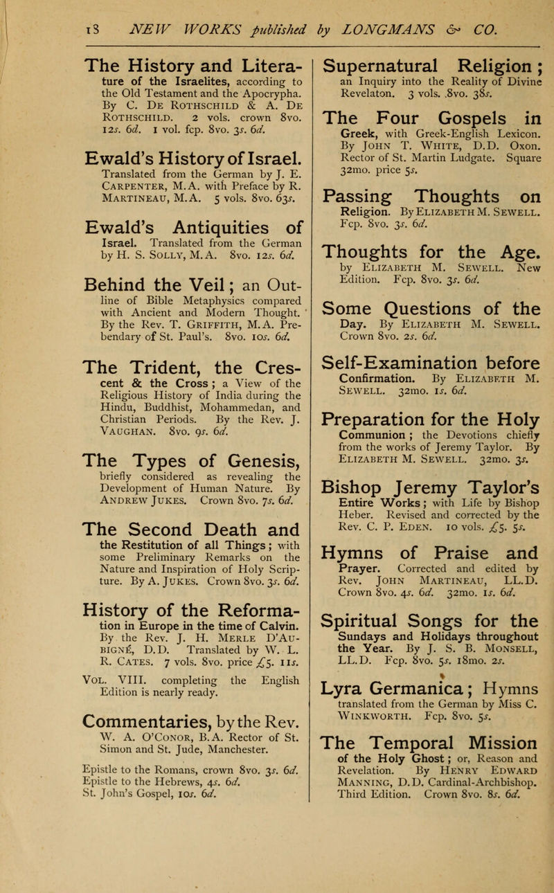 The History and Litera- ture of the Israelites, according to the Old Testament and the Apocrypha. By C. De Rothschild & A. De Rothschild. 2 vols, crown 8vo. I2J-. dd. I vol. fcp. 8vo. 35-. 6d. Ewald's History of Israel. Translated from the German by J. E. Carpenter, M.A. with Preface by R. Martineau, M.A. 5 vols. 8vo. 63^. Ewald's Antiquities of Israel. Translated from the German by H. S. Solly, M.A. 8vo. lis. 6d. Behind the Veil; an Out- line of Bible Metaphysics compared with Ancient and Modern Thought. ' By the Rev. T. Griffith, M.A. Pre- bendary of St. Paul's. 8vo. los. 6d. The Trident, the Cres- cent & the Cross ; a View of the Religious History of India during the Hindu, Buddhist, Mohammedan, and Christian Periods. By the Rev. J. Vaqghan. 8vo. 9^. 6d. The Types of Genesis, briefly considered as revealing the Development of Human Nature. By Andrew Jukes. Crown 8vo. yj-. 6d. The Second Death and the Restitution of all Things; with some Preliminary Remarks on the Nature and Inspiration of Holy Scrip- ture. By A. Jukes. Crown 8vo. 3^-. 6d. History of the Reforma- tion in Europe in the time of Calvin. By the Rev. J. H. Merle D'Au- BIGNE, D.D. Translated by W. L. R. Cates. 7 vols. 8vo. price ;!/^5. lis. Vol, VIII. completing the English Edition is nearly ready. Commentaries, by the Rev. W. A. O'Conor, B.A. Rector of St. Simon and St. Jude, Manchester. Epistle to the Romans, crown 8vo. 3^. 6d. Epistle to the Hebrews, ^s. 6d. St. John's Gospel, lOs. dd. Supernatural Religion; an Inquiry into the Reality of Divine Revelaton. 3 vols. .8vo. 38J. The Four Gospels in Greek, with Greek-English Lexicon. By John T. White, D.D. Oxon. Rector of St. Martin Ludgate. Square 32mo. price <^s. Passing Thoughts on Religion. By Elizabeth M, Sewell. Fcp. 8vo. 3^-. dd. Thoughts for the Age. by Elizabeth M. Sewell. New Edition. Fcp. 8vo. 3^. 6d. Some Questions of the Day. By Elizabeth M. Sew^ell. Crown 8vo. 2.s. 6d. Self-Examination before Confirmation. By Elizabeth M. Sewell. 32mo. is, 6d. Preparation for the Holy Communion ; the Devotions chiefly from the works of Jeremy Taylor. By Elizabeth M. Sewell. 32mo. 3J-. Bishop Jeremy Taylor's Entire Works; with Life by Bishop Heber. Revised and corrected by the Rev. C. P. Eden. 10 vols. £$. $s. Hymns of Praise and Prayer. Corrected and edited by Rev. John Martineau, LL.D. Crown 8vo. 4J-. 6d. 32mo. is. 6d. Spiritual Songs for the Sundays and Holidays throughout the Year. By J. S. B. Monsell, LL.D. Fcp. 8vo. 5J. i8mo. 2s. Lyra Germanica; Hymns translated from the German by Miss C. WlNKWORTH. Fcp. 8vO. 5^. The Temporal Mission of the Holy Ghost; or, Reason and Revelation. By Henry Edward Manning, D.D. Cardinal-Archbishop. Third Edition. Crown 8vo. 8j. 6d.