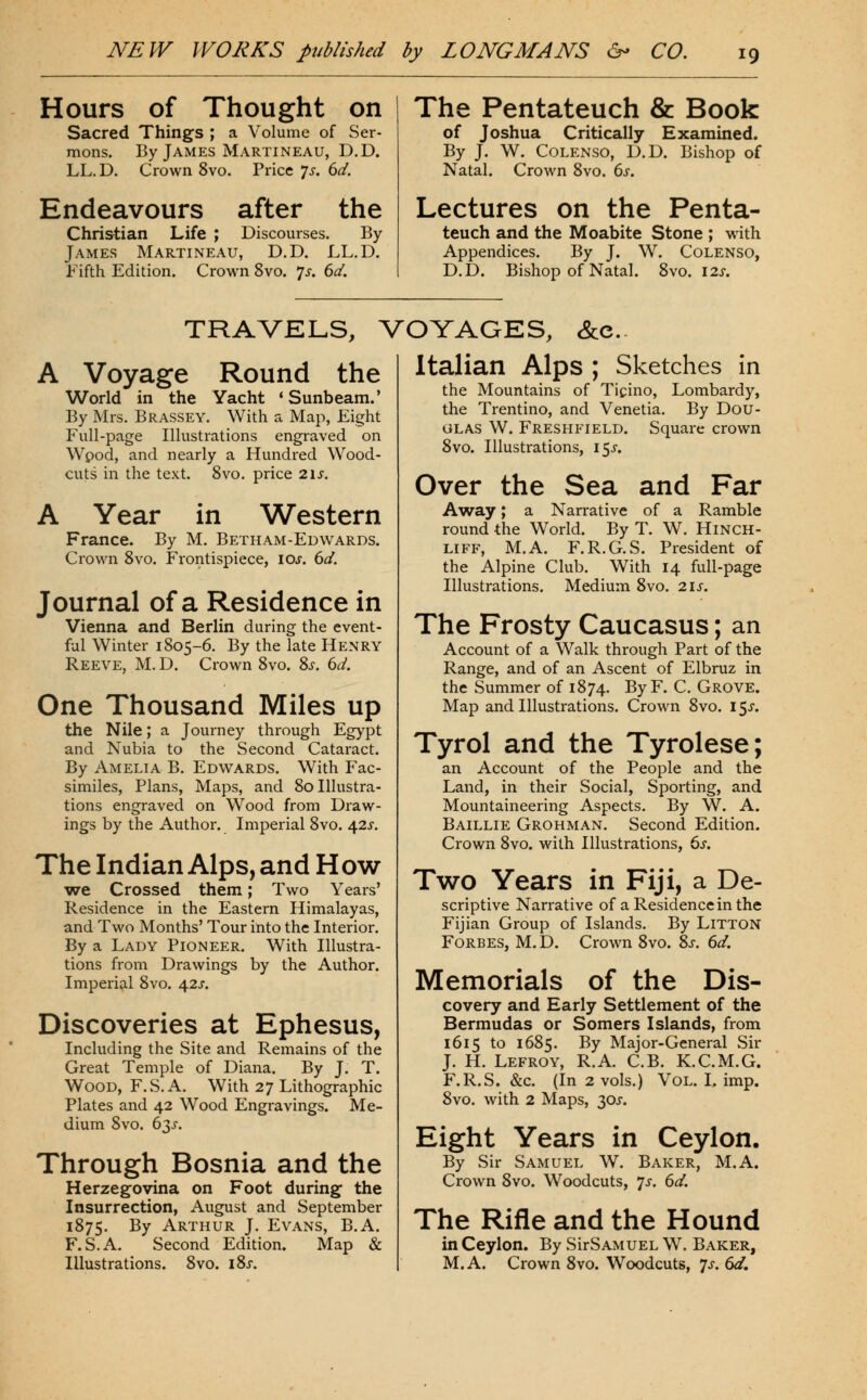 Hours of Thought on Sacred Things ; a Volume of Ser- mons. By James Martineau, D.D. LL. D. Crown 8vo. Price 7^. dd. Endeavours after the Christian Life ; Discourses. By James Martineau, D.D. LL.D. Fifth Edition. Crown 8vo. 7^. 6d. The Pentateuch & Book of Joshua Critically Examined. By J. W. COLENSO, D.D. Bishop of Natal. Crown 8vo. ^s. Lectures on the Penta- teuch and the Moabite Stone ; with Appendices. By J. W. Colenso, D.D. Bishop of Natal. 8vo. I2j. TRAVELS, VOYAGES, &c. A Voyage Round the World in the Yacht * Sunbeam.' By Mrs. Brassey. With a Map, Eight Full-page Illustrations engraved on Wpod, and nearly a Hundred Wood- cuts in the text. 8vo. price 2\s. A Year in Western France. By M. Betham-Edwards. Crown 8vo. Frontispiece, loj. dd. Journal of a Residence in Vienna and Berlin during the event- ful Winter 1805-6. By the late Henry Reeve, M. D. Crown 8vo. 8j-. (^d. One Thousand Miles up the Nile; a Journey through Egypt and Nubia to the Second Cataract. By Amelia B. Edwards. With Fac- similes, Plans, Maps, and 80 Illustra- tions engraved on Wood from Draw- ings by the Author. Imperial 8vo. Afis. The Indian Alps, and How ■we Crossed them; Two Years' Residence in the Eastern Himalayas, and Two Months' Tour into the Interior. By a Lady Pioneer. With Illustra- tions from Drawings by the Author. Imperial 8vo. \2s. Discoveries at Ephesus, Including the Site and Remains of the Great Temple of Diana. By J. T. Wood, F.S. A. With 27 Lithographic Plates and 42 Wood Engravings. Me- dium 8vo. 63^-. Through Bosnia and the Herzegovina on Foot during the Insurrection, August and September 1875. By Arthur J. Evans, B.A. F.S.A. Second Edition. Map & Illustrations. 8vo. i8j. Italian Alps ; Sketches in the Mountains of Ticino, Lombardy, the Trentino, and Venetia. By Dou- glas W. Freshfield. Square crown 8vo. Illustrations, 15X. Over the Sea and Far Away; a Narrative of a Ramble round the World. By T. W. HiNCH- LIFF, M.A. F.R.G.S. President of the Alpine Club. With 14 full-page Illustrations. Medium 8vo. 2IJ. The Frosty Caucasus; an Account of a Walk through Part of the Range, and of an Ascent of Elbruz in the Summer of 1874. By F. C, Grove. Map and Illustrations. Crown 8vo. 15J. Tyrol and the Tyrolese; an Account of the People and the Land, in their Social, Sporting, and Mountaineering Aspects. By W. A. Baillie Grohman. Second Edition. Crown 8vo. with Illustrations, 6j. Two Years in Fiji, a De- scriptive Narrative of a Residence in the Fijian Group of Islands. By LiTTON Forbes, M.D. Crown 8vo. Zs. 6d. Memorials of the Dis- covery and Early Settlement of the Bermudas or Somers Islands, from 1615 to 1685. By Major-General Sir J. H. Lefroy, R.A. C.B. K.C.M.G. F.R.S. &c. (In 2 vols.) Vol. I. imp. 8vo. with 2 Maps, 2Ps. Eight Years in Ceylon. By Sir Samuel W. Baker, M.A. Crown 8vo. Woodcuts, 7^. 6d. The Rifle and the Hound in Ceylon. By SirSAMUEL W. Baker, M.A. Crown 8vo. Woodcuts, ^s. 6d.