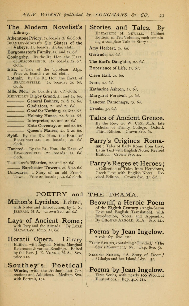 The Modern Novelist's Library. Atherstone Priory, 2s. boards; 2s. 6d. cloth. Bramley-Moore's Six Sisters of the Valleys, 2s. boards ; 2s. 6d. cloth. Burgomaster's Family, 2s. and 2s. 6d. Coning'sby. By the Rt. Hon. the Earl of Beaconsfield, 2s. boards; 2s. 6d. cloth. Hlsa, a Tale of the Tyrolean Alps. Price 2s. boards ; 2s. 6d. cloth. Lothair. By the Rt. Hon. the Earl of BeacOxMSFIELD. 2s. boards; 2s. 6d. cloth. Mile. Mori, 2s. boards ; 2s. 6d. cloth. Melville's Digby Grand, 2s. and 2s. 6d. - General Bounce, 2s. & 2s. 6d. Gladiators, 2s. and 2s. 6d. Goodfor Nothing-, 2j. &2J. 6^. Holm by House, 2s. 8c 2s. 6d. Interpreter, 2s. and 2s. 6d. Kate Coventry, 2s. and 2s. 6d. Queen's Maries, 2s. & 2s. 6d. Sybil. By the Rt. Hon. the Earl of Beaconsfield. 2s. boards ; 2s. 6d. cloth. Tancred. By the Rt. .Hon. the Earl of Beaconsfield. 2s. boards ; 2s. 6d. cloth. Trollope's Warden, 2s. and 2s. 6d. Barchester Towers, 2s. & 2s. 6d. Unawares, a Story of an old French Town. Price 2s. boards ; 2s. 6d. cloth. Stories and Tales. By Elizabeth M. wSewell. Cabinet Edition, in Ten Volumes, each contain- ing a comiDlete Tale or Story :— Amy Herbert, 2s. 6d. Gertrude, 2s. 6d. The Earl's Daughter, 2s. 6d. Experience of Life, 2s. 6a. Cleve Hall, 2s. 6d. Ivors, 2s. 6d. Katharine Ashton, 2s. 6d. Margaret Percival, 3j-. 6d. Laneton Parsonage, 35-. 6d. Ursula, y. 6d. Tales of Ancient Greece. By the Rev. G. W. Cox, M.A. late Scholar of Trinity College, Oxford. Third Edition. Crown 8vo. 6s. Parry's Origines Roma- nae ; Tales of Early Rome from Livy, Latin Text with English Notes. Revised Edition. Crown 8vo. 4^. Parry's Reges et Heroes; a Collection of Tales from Herodotus, Greek Text with English Notes. Re- vised Edition. Crown 8vo. ^s. 6d. POETRY and THE DRAMA. Milton's Lycidas. Edited, with Notes and Introduction, by C. S. Jerram, M.A. Crown 8vo, 2s. 6d. Lays of Ancient Rome; with Ivry and the Armada. By Lord Macaulay. i6mo. 3^. 6d. Horatii Opera. Library Edition, with English Notes, Marginal References & various Readings. Edited by the Rev. J. E. YoNGE, M.A. 8vo. price 2is. Southey's Poetical Works, with the Author's last Cor- rections and Additions. Medium 8vo. with Portrait, 14$-. Beowulf, a Heroic Poem of the Eighth Century (Anglo-Saxon Text and English Translation), with Introduction, Notes, and Appendix. By Thomas Arnold, M.A. 8vo. 12s. Poems by Jean Ingelow. 2 vols. fcp. 8vo. I ox. First Series, containing 'Divided,' 'The Star's Monument,' &c. Fcp. 8vo. $s. Second Series, ' A Story of Doom,* * Gladys and her Island,' &c. 5j-. Poems by Jean Ingelow. First Series, with nearly lOO Woodcut Illustrations. Fcp. 4to. 2is,