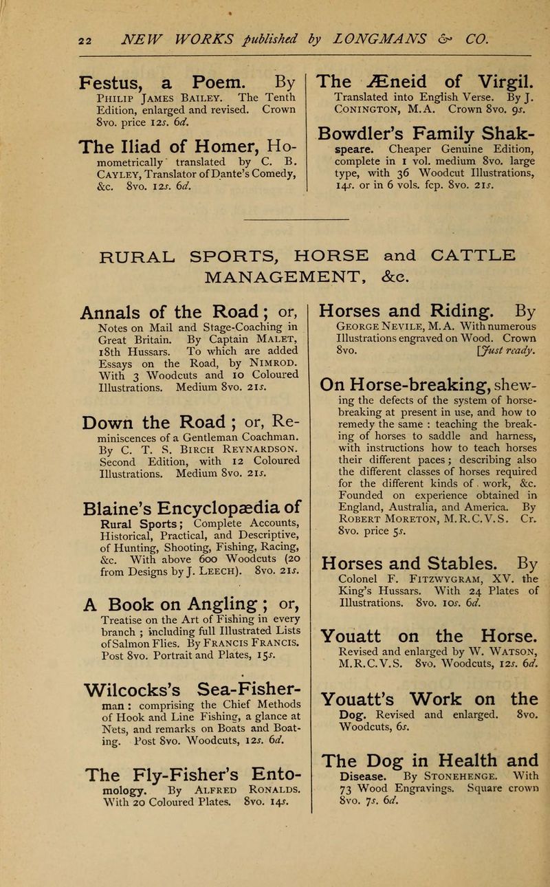 Festus, a Poem. By Philip James Bailey. The Tenth Edition, enlarged and revised. Crown 8vo. price 12^. 6(i. The Iliad of Homer, Ho- mometrically translated by C. B. Cayley, Translator of Dante's Comedy, &c. 8vo. I2J. 6d. The JEneid of Virgil. Translated into English Verse. By J. CoNiNGTON, M.A. Crown 8vo. 9^. Bowdler's Family Shak- speare. Cheaper Genuine Edition, complete in i vol. medium 8vo. large type, with 36 Woodcut Illustrations, 14J. or in 6 vols. fcp. 8vo. 21s. RURAL SPORTS, HORSE and CATTLE MANAGEMENT, &c. Annals of the Road; or, Notes on Mail and Stage-Coaching in Great Britain. By Captain Malet, 18th Hussars. To which are added Essays on the Road, by NiMROD. With 3 Woodcuts and 10 Coloured Illustrations. Medium 8vo. 2\s. Down the Road ; or, Re- miniscences of a Gentleman Coachman. By C. T. S. Birch Reynardson. Second Edition, with 12 Coloured Illustrations. Medium 8vo. 21s. Blaine's Encyclopaedia of Rural Sports; Complete Accounts, Historical, Practical, and Descriptive, of Hunting, Shooting, Fishing, Racing, &c. With above 600 Woodcuts (20 from Designs by J. Leech). 8vo. 21s. A Book on Angling ; or, Treatise on the Art of Fishing in every branch ; including full Illustrated Lists of Salmon Flies. By Francis Francis. Post 8vo. Portrait and Plates, i5j-. Wilcocks's Sea-Fisher- man : comprising the Chief Methods of Hook and Line Fishing, a glance at Nets, and remarks on Boats and Boat- ing. Post 8vo. Woodcuts, 12s. 6d. The Fly-Fisher's Ento- molog^y. By Alfred Ronalds. With 20 Coloured Plates. 8vo. 14J. Horses and Riding. By George Nevile, M.A. With numerous Illustrations engraved on Wood. Crown 8vo. \jfust ready. On Horse-breaking, shew- ing the defects of the system of horse- breaking at present in use, and how to remedy the same : teaching the break- ing of horses to saddle and harness, with instmctions how to teach horses their different paces; describing also the different classes of horses required for the different kinds of, work, &c. Founded on experience obtained in England, Australia, and America. By Robert Moreton, M.R.C.V.S. Cr. 8vo. price 5^. Horses and Stables. By Colonel F. Fitzwygram, XV. the King's Hussars. With 24 Plates of Illustrations. 8vo. los. 6d. Youatt on the Horse. Revised and enlarged by W. Watson, M.R.C.V.S. 8vo. Woodcuts, 12s. 6d. Youatt^s Work on the Dog. Revised and enlarged. 8vo. Woodcuts, 6s. The Dog in Health and Disease. By Stonehenge, With 73 Wood Engravings. Square crown 8vo. 7j. 6d.