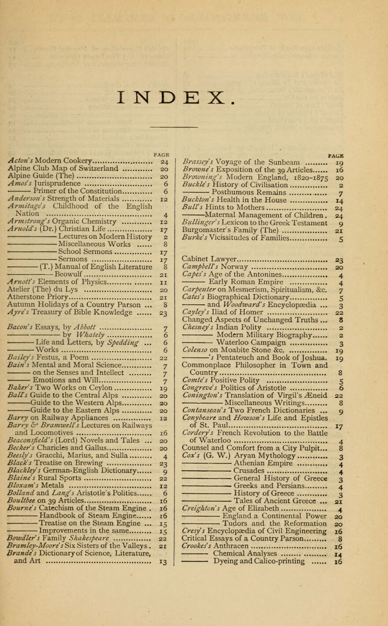 INDEX. PAGE Actons Modern Cookery 24 Alpine Club Map of Switzerland 20 Alpine Guide (The) 20 Amos's Jurisprudence 6 Primer of the Constitution 6 Anderson's Strength of Materials 12 Armitage's Childhood of the English Nation 4 .(4rOTJ-/;wz^V Organic Chemistry 12 Arnold's (Dr.) Christian Life 17 Lectures on Modern History 2 Miscellaneous Works 8 School Sermons 17 • Sermons 17 (T.) Manual of Enghsh Literature 8 Beowulf 21 .^r«(9//'j-Elements of Physics 11 Atelier (The) du Lys 20 Atherstone Priory 21 Autumn Holidays of a Country Parson ... 8 Ayre's Treasury of Bible Knowledge 23 Bacofi's ¥jSS3iys, hy Abbott 7 ■ by VVhately 6 ■ Life and Letters, by Spedding ... 6 Works 6 Bailey's Festus, a Poem 22 Bain s Mental and Moral Science 7 on the Senses and Intellect 7 Emotions and Will 7 Baker's Two Works on Ceylon 19 Baits Guide to the Central Alps 20 Guide to the Western Alps 20 Guide to the Eastern Alps 20 ^arry on Railway Appliances 12 Barry b= Bramwell's Lectures on Railways and Locomotives 16 ^^a^c?^^;?^/!^?^ (Lord) Novels and Tales ... 20 Becker's Charicles and Gallus 20 Beesly's Gracchi, Marius, and Sulla 4 Black's Treatise on Brewing 23 Blackley's German-Enghsh Dictionary 9 Blaine's Rural Sports 22 Bloxams Metals 12 Bolland and Lang's Aristotle's PoUtics 6 Boultbee on 39 Articles 16 Bourne s Catechism of the Steam Engine . 16 Handbook of Steam Engine 16 Treatise on the Steam Engine ... 15 Improvements in the same 15 Bowdlers Family Shakespeare 22 Bratnley-Moore s Six Sisters of the Valleys . 21 Brande's Dictionary of Science, Literature, and Art 13 PAGE Brassey's Voyage of the Sunbeam 19 Browne's Exposition of the 39 Articles 16 Browning's Modern England, 1820-1875 20 Buckle's History of Civilisation «.. 2 Posthumous Remains 7 Buckton s Health in the House 14 Bull's Hints to Mothers 24 Maternal Management of Children. 24 Bullinger's Lexicon to the Greek Testament 9 Burgomaster's Family (The) 21 Burkes Vicissitudes of Families 5 Cabinet Lawyer., 23 Campbell's Norway 20 C(2/^j'j Age of the Antonines 4 Early Roman Empire 4 Carpenter on Mesmerism, Spiritualism, &:c. 7 Gates's Biographical Dictionary 5 and Woodward's Encyclopcedia ... 3 C«_j'/(?yJ-Iliad of Homer 22 Changed Aspects of Unchanged Truths ... 8 Chesney s Indian PoHty 2 Modern Mihtary Biography 2 Waterloo Campaign 3 Colenso on Moabite Stone &c 19 's Pentateuch and Book of Joshua. 19 Commonplace Philosopher in Town and Country 8 Comte's Positive Polity 5 Co;z^r^z/^'j Politics of Aristotle 6 Conington's Translation of Virgil's ^neid 22 Miscellaneous Writings 8 Contanseau s Two French Dictionaries ... 9 Conybeare and Howsons Life and Epistles of St. Paul 17 Cordery's French Revolution to the Battle of Waterloo 4 Counsel and Comfort from a City Pulpit... 8 Cox's (G. W.) Aryan Mythology 3 Athenian Empire 4 Crusades 4 General History of Greece 3 -Greeks and Persians 4 • History of Greece 3 ■ Tales of Ancient Greece ... 21 Creightcns Age of Elizabeth 4 England a Continental Power 20 Tudors and the Reformation 20 Cresy's Encyclopaedia of Civil Engineering 16 Critical Essays of a Country Parson 8 Crookes's Anthracen i6 Chemical Analyses 14 Dyeing and Calico-printing 16