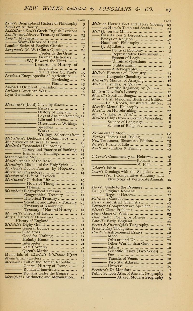 PAGE Lewes s Biographical History of Philosophy 3 Z«^/j on Authority 7 Liddell 9in<l Scott's Greek-English Lexicons 9 Z/w^/^y and A/(3(?r^'J Treasury of Botany ... 23 Z/i'_y^'J Magnetism 11 Wave-Theory of Light 11 London Series of English Classics 7 Longman's (F. W.) Chess Openings 24 Frederick the Great ... 4 German Dictionary ... 9 (W.) Edward the Third 2 Lectures on History of England 2 ; Old and New St. Paul's 15 Loudon's Encyclopaedia of Agriculture ... 16 • Gardening 16 Plants 13 Lubbock's Origin of Civilisation 13 Ludlow's American War 4 Lyra Germanica ib Macaulay s (Lord) Clive, hy Bowen 7 Essays i History of England ... i Lays of Ancient Rome 14, 21 ■ Life and Letters 4 Miscellaneous Writings 7 Speeches 7 Works I Writings, Selections from 7 McCullocJis Dictionary of Commerce 9 Macfarren on Musical Harmony 15 Macleod's Econorriical Philosophy 6 Theory and Practice of Banking 24 Elements of Banking 24 Mademoiselle Mori 21 ^a/<f^'j Annals of the Road 22 Manning s Mission of the Holy Spirit 18 Marlowe s Doctor Faustus, by Wagner ... 7 Marshall's Physiology 14 MarsAman s Life of HsLVclock 5 Martineau's Chvistia.n Life 19 Hours of Tho.ught 19 Hymns 18 Maunders Biogra.phic2L\Trc3.snry 23 Geographical Treasury 23 Historical Treasury 23 Scientific and Literary Treasury 23 Treasury of Knowledge 23 Treasury of Natural History ... 23 Maxwell's Theory of Heat 12 May's History of Democracy 2 History of England 2 Melville's Digby Grand 21 General Bounce 21 ■ Gladiators 21 Good for Nothing 21 Holmby House 21 Interpreter 21 Kate Coventry 21 Queen's Maries 21 Memorials of Charlotte Williams- Wynn 4 Mendelssohn's'Letters 5 Merivale's Fall of the Roman RepubUc ... 3 General History of Rome 3 Roman Triumvirates 4 Romans under the Empire 3 Merrifields Arithmetic and Mensuration... 12 PAGE Miles on Horse's Foot and Horse Shoeing 23 on Horse's Teeth and Stables 23 Mill (J.) on the Mind 6 Dissertations & Discussions 6 Essays on Religion 17 Hamilton's Philosophy 6 (J. S.) Liberty 5 Political Economy 5 Representative Government ... 5 System of Logic 6 Unsettled Questions 5 Utilitarianism 5 Autobiography 5 Miller s Elements of Chemistry 14 Inorganic Chemistry 12 Mitchell's Manual of Assaying 16 Milton's'L,yc\di2i%,hy Jerram 21 Paradise Regained; by J errant... 7 Modern Novelist's Library 21 Monsell's Spiritual Songs 18 Moore's Irish Melodies, Illustrated Edition 14 Lalla Rookh, Illustrated Edition.. 14 Morell's Mental Philosophy 6 Moreton on Horsebreaking 22 Mozart's Life, by Nohl 4 Mailer's Chips from a German Workshop. 8 Science of Language 8 Science of Religion 3 Neisonox\.\he Moon 10 Nevile s Horses and Riding 22 New Testament, Illustrated Edition 15 Nicols's Puzzle of Life 13 NorthcoIt's Lathes & Turning 15 O'Conor s Comraentdccy on Hebrews 18 Romans 18 1 St. John 18 Osborns Islam 3 (9w<r«'i'Evenings with the Skeptics 7 (Prof.) Comparative Anatomy and Physiology of Vertebrate Animals 12 Packe's Guide to the Pyrenees 20 Parry's Ov'igxnes Kon\?iX\2e 21 Reges et Heroes 21 Pattison's Casaubon 5 Payen's Industrial Chemistry 15 Pewtner's Comprehensive Specifier 24 Pierce <! Chess Problems 24 Pole's Game of Whist 23 Pope's Select Poems, by Arnold 7 Powell's Early England 20 Preece & Sivewright's Telegraphy 12 Present-Day Thoughts 8 Proctor's Astronomical Essays 10 Moon 10 Orbs around Us 10 Other Worlds than Ours 10 Saturn 10 Scientific Essays (Two Series) ... 12 Sun 10 Transits of Venus 10 Two Star Atlases 10 Universe 10 Prothero s'De M-ontiort 2 Public Schools Atlas of Ancient Geography 9 Atlas of Modern Geography 9