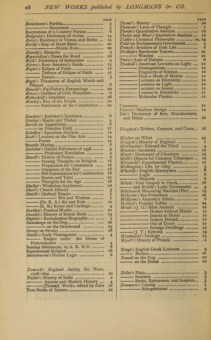 PAGE Rawlinsons Parthia 3 — Sassanians 3 Recreations of a Country Parson 8 iP^oT^raz'^'j Dictionary of Artists 14 i?^^t^«'J Residence in Vienna and Berlin ... 19 Reilly s Map of Mont Blanc 20 Monte Rosa 20 Reresbys Memoirs 5 Reynardson s Down the Road 22 Rich's Dictionary of Antiquities 9 Rivers s Rose Amateur's Guide 13 Rogers's Eclipse of Faith .• 17 Defence of Eclipse of Faith 17 Essays. 5 Roget's Thesaurus of English Words and Phrases 8 y?£'«a/^'j Fly-Fisher's Entomology 22 Roscoes Outlines of Civil Procedure 6 Rothschilds Israelites 18 ^<?w/^yj Rise of the People 20 Settlement of the Constitution ... 20 ^d!«^d!ryJ Justinian's Institutes 6 ^a^^^yj Sparta and Thebes 4 Savile on Apparitions 8 on Primitive Faith 17 Schellen's Spectrum Analysis 10 Scott's Lectures on the Fine Arts 14 Poems 14 Seaside Musing 8 Seeiohms Oxford Reformers of 1498 3 Protestant Revolution 4 ^^w^//'j History of France 2 Passing Thoughts on Religion ... 18 Preparation for Communion 18 Questions of the Day 18 Self-Examination for Confirmation 18 Stories and Tales 21 Thoughts for the Age 18 Shelley's Workshop Appliances 12 5^(?r/'j Church History 3 Smith's {Sydney) Essays 7 Wit and Wisdom 7 (Dr. R. A.) Air and Rain 10 (R. B.) Rome and Carthage 4 Southeys Poetical Works 21 Stanley's History of British Birds 13 Stephe7is Ecclesiastical Biography 5 Stonehenge on\}a.^Y)Qg 22 on the Greyhound 23 Stoney on Strains 16 ^/wiJ^yj Early Plantagenets 4 Empire under the House of Hohenstaufen 4 Sunday Afternoons, by A. K. H.B 8 Supernatural Religion 18 Swinbourne s Picture Logic 6 Tancock's England during the Wars, 1778-1820 20 7ay/(?r'j History of India 2 ; Ancient and Modern History ... 4 ———'■—[Jeremy) Works, edited by ^(f^« 18 Text-Books of Science 12 PAGE Thomi's Botany 12 Thomsons Laws of Thought 7 Thorpe's Quantitative Analysis 12 Thorpe and Muir's Quahtative Analysis ... 12 Tildens Chemical Philosophy 12, 14 Todd on Parliamentary Government 2 Trench!s Reahties of Irish Life 8 Trollope's Barchestcr Towers 2X Warden 21 Twiss's Law of Nations 6 Tyndall's American Lectures on Light ... 11 Diamagnetism 11 Fragments of Science ri Heat a Mode of Motion 11 Lectures on Electricity 11 Lectures on Light ii Lectures on Sound 11 Lessons in Electricity 11 Molecular Physics 11 Unawares 21 6'^;'^wz«'J'Machine Design 12 Ures Dictionary of Arts, Manufactures, and Mines 16 Vaiighan's Trident, Crescent, and Cross... 18 PF^/^^r on Whist 23 Walpoles History of England i Warburtons Edward the Third 4 Watson's Geometry 12 H^ai'/yj Dictionary of Chemistry 14 Webb's Objects for Common Telescopes ... 10 Weinhold's Experimental Physics 11 Wellington s Life, by Gleig S Whately's English Synonymes 8 Logic 6 Rhetoric 6 PF/^z/^'J-Four Gospels in Greek 18 — and Riddle's Latin Dictionaries ... 9 Whitworth Measuring Machine (The) 15 Wilcocks's Sea-Fisherman 22 Williams s Kx\'=Xo\X€s Ethics 6 I/F/7//V/z'5 Popular Tables 24 M/bd?i^'J (J. G.) Bible Animals 12 Homes without Hands ... 12 Insects at Home 12 • Insects Abroad 12 Out of Doors 12 Strange Dwellings 12 (J. T.) Ephesus 19 Woodward's Geology 13 H/ya//'j History of Prussia 2 Yonge's English-Greek Lexicons 9 Horace 21 Youattonlhe'Dog 22 on the Horse 22 Zellers Plato 3 Socrates 3 Stoics, Epicureans, and Sceptics... 3 Zitnmcrn's Lessing 4 Schopenhauer 4