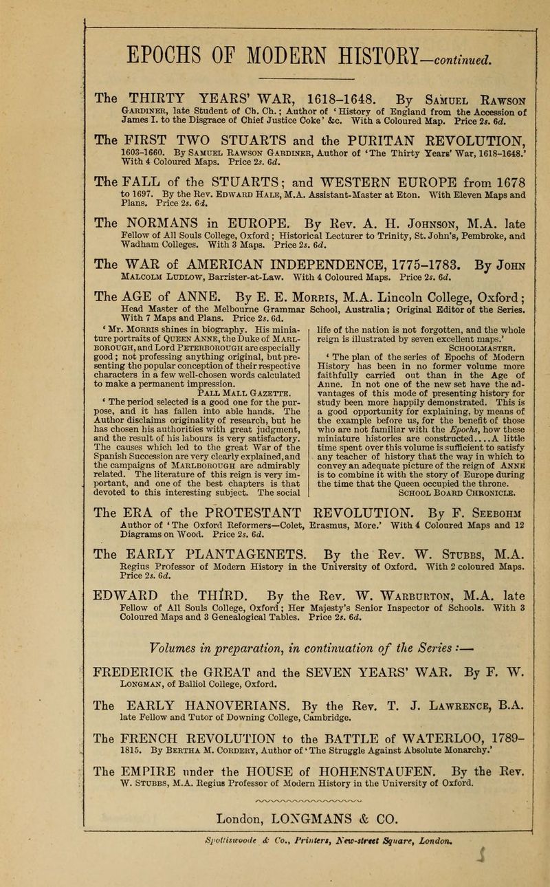 The THIRTY YEARS' WAR, 1618-1648. By Samuel Rawson Gardiner, late Student of Ch. Ch,; Author of 'History of England from the Accession of James I. to the Disgrace of Chief Justice Coke' &c. With a Coloured Map. Price 2s. Bd. The FIRST TWO STUARTS and the PURITAN REVOLUTION, 1603-1660. By Samuel Rawson Gardiner, Author of 'The Thirty Years' War, 1618-1648.' With 4 Coloured Maps. Price 2^. 6d. The FALL of the STUARTS; and WESTERN EUROPE from 1678 to 1697. By the Rev. Edward Hale, M.A. Assistant-Master at Eton. With Eleven Maps and Plans. Price 25. 6d. The NORMANS in EUROPE. By Rev. A. H. Johnson, M.A. late Fellow of All Souls College, Oxford ; Historical Lecturer to Trinity, St. John's, Pembroke, and Wadham Colleges. With 3 Maps. Price 2*. 6c;. The WAR of AMERICAN INDEPENDENCE, 1775-1783. By John Malcolm Ludlow, Barrister-at-Law. With 4 Coloured Maps, Price 2s. 6d. The AGE of ANNE. By E. E. Morris, M.A. Lincoln College, Oxford; Head Master of the Melbourne Grammar School, Australia; Original Editor of the Series. With 7 Maps and Plans. Price 25.6d. * Mr. Morris shines in biography. His minia- ture portraits of Queen Anne, the Duke of Marl- borough, and Lord Peterborough are especially good; not professing anything original, but pre- senting the popular conception of their respective characters in a few well-chosen words calculated to make a permanent impression. Pall Mall Gazette. * The period selected is a good one for the pur- pose, and it has fallen into able hands. The Author disclaims originahty of research, but he has chosen his authorities with great judgment, and the result of his labours is very satisfactory. The causes which led to the great War of the Spanish Succession are very clearly explained, and the campaigns of Marlborough are admirably related. The literature of this reign is very im- portant, and one of the best chapters is that devoted to this interesting subject. The social life of the nation is not forgotten, and the whole reign is illustrated by seven excellent maps.' Schoolmaster. * The plan of the series of Epochs of Modern History has been in no former volume more faithfully carried out than in the Age of Anne. In not one of the new set have the ad- vantages of this mode of presenting history for study been more happily demonstrated. This is a good opportunity for explaining, by means of the example before us, for the benefit of those who are not familiar with the Epochs, how these miniature histories are constructed.. ..A little time spent over this volume is sufficient to satisfy any teacher of history that the way in which to convey an adequate picture of the reign of Anne is to combine it with the story of Europe during the time that the Queen occupied the throne. School Board Chronicle. The ERA of the PROTESTANT REVOLUTION. By F. Seebohm Author of ' The Oxford Reformers—Colet, Erasmus, More.' With 4 Coloured Maps and 12 Diagrams on Wood. Price 25. 6d. The EARLY PLANTAGENETS. By the Rev. W. Stubbs, M.A. Regius Professor of Modern Historv in the University of Oxford. With 2 coloured Maps. Price 25. 6d. EDWARD the THIRD. By the Rev. W. Warbuuton, M.A. late Fellow of All Souls College, Oxford; Her Majesty's Senior Inspector of Schools. With 3 Coloured Maps and 3 Genealogical Tables. Price 2*. 6d. Volumes in preparation, in continuation of the Series ••— FREDERICK the GREAT and the SEVEN YEARS' WAR. By F. W. Longman, of Balliol College, Oxford. The EARLY HANOVERIANS. By the Rev. T. J. Lawrence, B.A. late Fellow and Tutor of Downing College, Cambridge. The FRENCH REVOLUTION to the BATTLE of WATERLOO, 1789- 1815. By Bertha M. Cohdery, Author of' The Struggle Against Absolute Monarchy.' The EMPIRE under the HOUSE of HOHENSTAUFEN. By the Rev. W. Stubbs, M.A. Regius Professor of Modern History in the University of Oxford. London, LONGMANS & CO. Si'odisicwode d- Co., Printers, Nno-strtet Square, London.