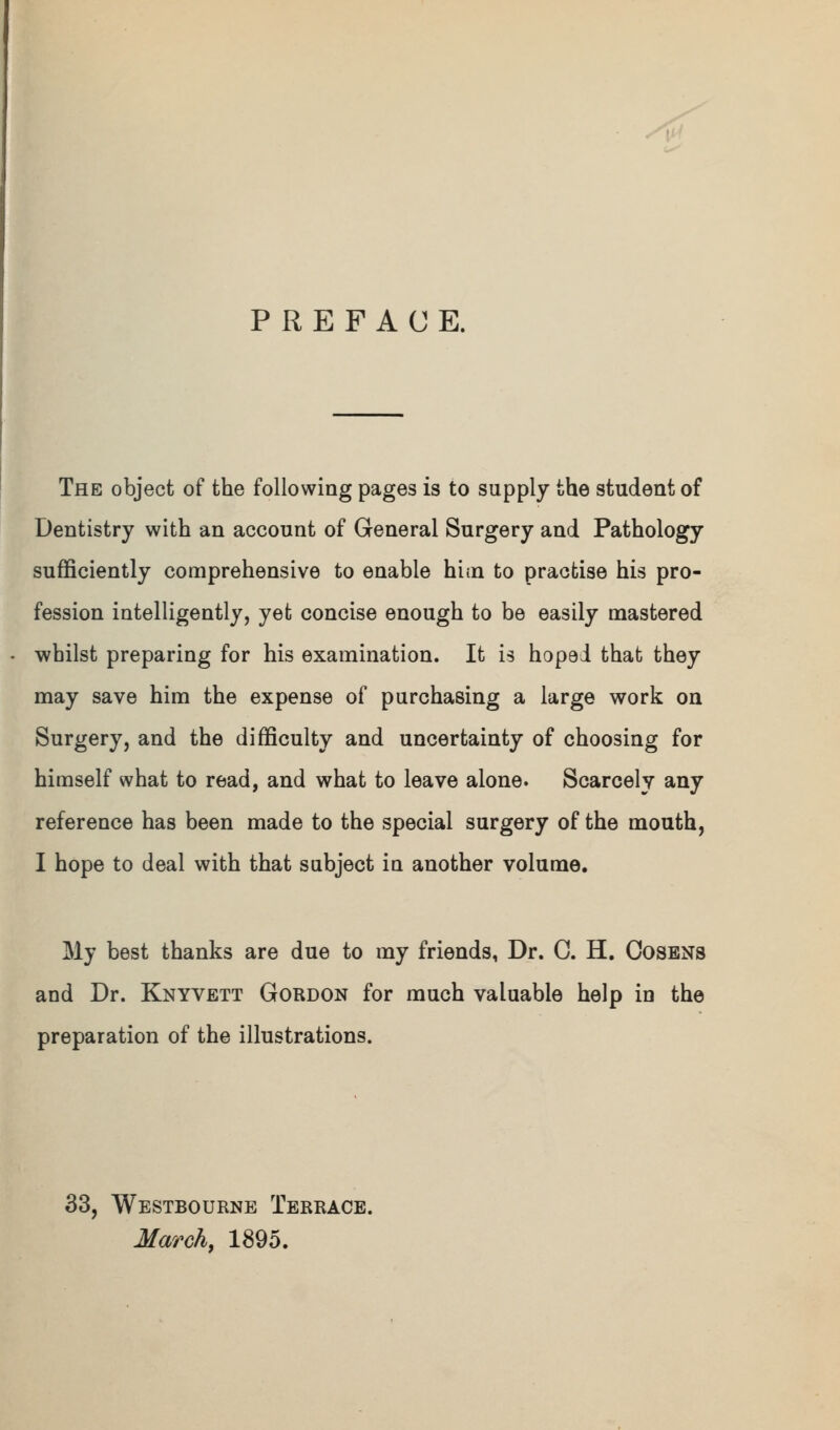 f^ PREFACE. The object of the following pages is to supply the student of Dentistry with an account of General Surgery and Pathology sufficiently comprehensive to enable hitn to practise his pro- fession intelligently, yet concise enough to be easily mastered ■whilst preparing for his examination. It is hoped that they may save him the expense of purchasing a large work on Surgery, and the difficulty and uncertainty of choosing for himself what to read, and what to leave alone. Scarcely any reference has been made to the special surgery of the mouth, I hope to deal with that subject in another volume. My best thanks are due to my friends, Dr. G. H. Cosens and Dr. Knyvett Gordon for much valuable help in the preparation of the illustrations. 33, Westbourne Terrace. March, 1895.