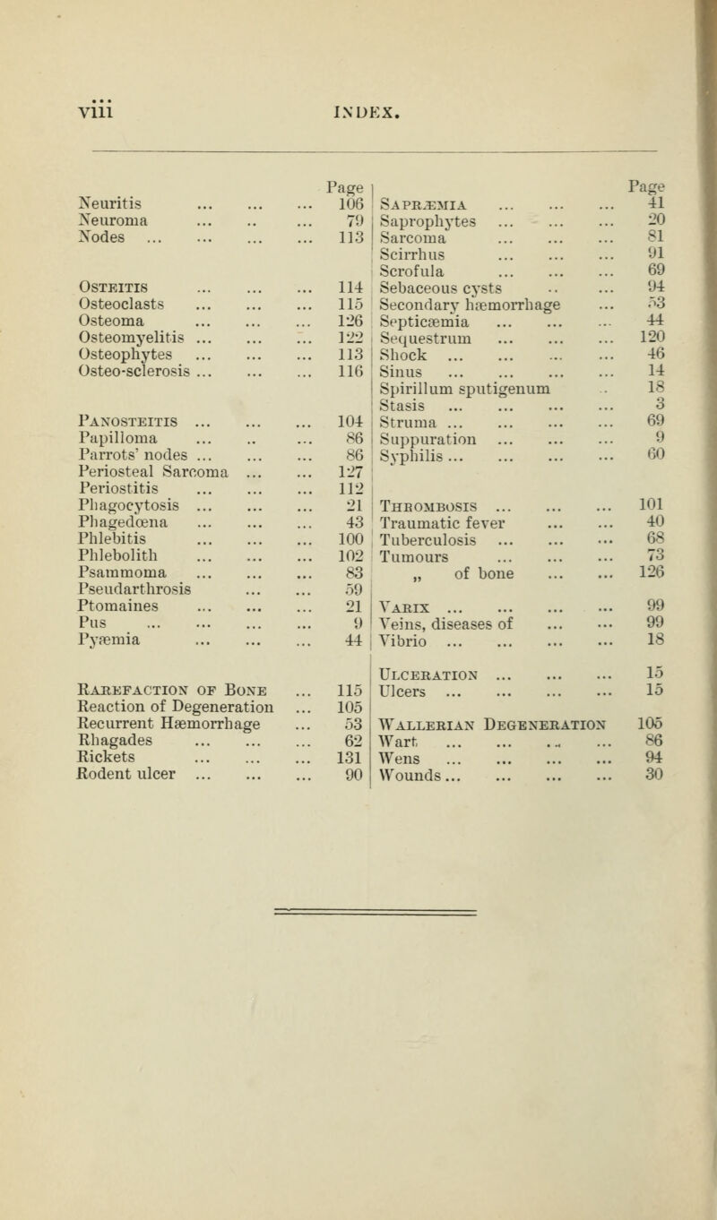 Vlll INDEX. Page 1 Page Neuritis ... 106 Sapr^mia 41 Neuroma 71) Saprophytes 20 Nodes ... 113 Sarcoma 81 SciiThus 91 Scrofula 69 Osteitis ... 114 Sebaceous cysts 94 Osteoclasts ... 115 Secondary haemorrhage 53 Osteoma ... 126 Septicaemia 44 Osteomyelitis ... 122 Sequestrum 120 Osteophytes ... 113 Shock 46 Osteo-sclerosis ... 116 Sinus 14 Spirillum sputigenum 18 Stasis 3 Panosteitis ... 104 Struma ... 69 Papilloma 86 Suppuration 9 Parrots' nodes 86 Syphilis 60 Periosteal Sarcoma ... ... 127 Periostitis ... 112 Phagocytosis 21 Thbombosis 101 Pliagedoena 43 Traumatic fever 40 Phlebitis ... 100 Tuberculosis 68 Phlebolith ... 102 Tumours 73 Psammoma 83 „ of bone 126 Pseudarthrosis 59 Ptomaines 21 Vaeix 99 Pus 1) Veins, diseases of 99 Pyaemia 44 Vibrio 18 Ulceration 15 Eauefaction of Bone ... 115 Ulcers 15 Reaction of Degeneration ... 105 Recurrent Haemorrhage 53 Wallerian Degeneration 105 Rhagades 62 Wart 86 Rickets ... 131 Wens 94 Rodent ulcer 90 Wounds 30