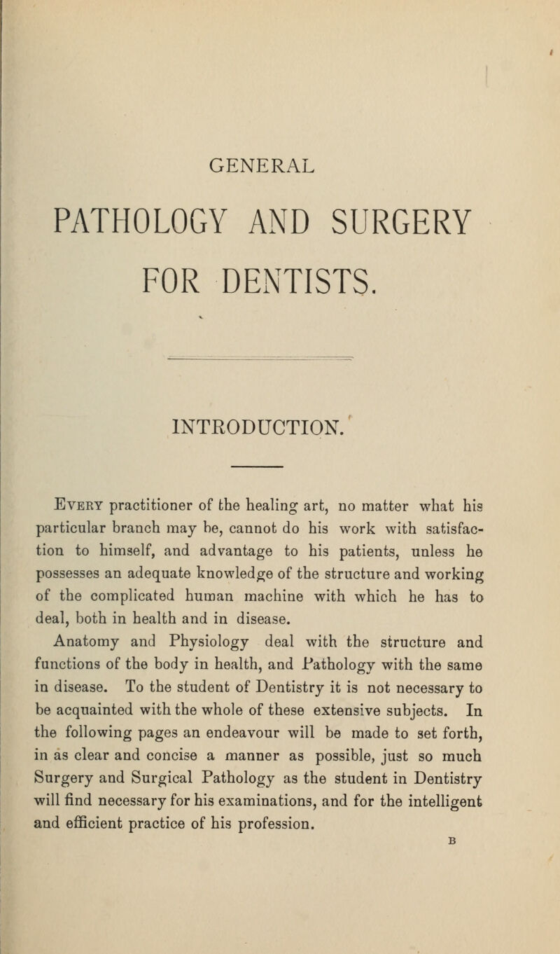 GENERAL PATHOLOGY AND SURGERY FOR DENTISTS. INTRODUCTION. Every practitioner of the healing art, no matter what his particular branch may he, cannot do his work with satisfac- tion to himself, and advantage to his patients, unless he possesses an adequate knowledge of the structure and working of the complicated human machine with which he has to deal, both in health and in disease. Anatomy and Physiology deal with the structure and functions of the body in health, and Pathology with the same in disease. To the student of Dentistry it is not necessary to be acquainted with the whole of these extensive subjects. In the following pages an endeavour will be made to set forth, in as clear and concise a manner as possible, just so much Surgery and Surgical Pathology as the student in Dentistry will find necessary for his examinations, and for the intelligent and efficient practice of his profession. B