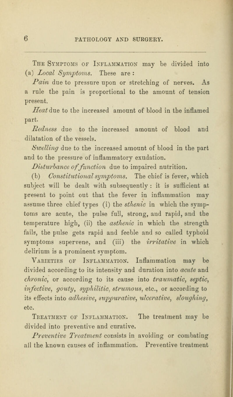 The Symptoms of Inflammation may be divided into (a) Local Syrfiptoms. These are : Pain due to pressure upon or stretching of nerves. As a rule the pain is proportional to the amount of tension present. Seat due to the increased amount of blood in the inflamed part. Redness due to the increased amount of blood and dilatation of the vessels. ISwelling due to the increased amount of blood in the part and to the pressure of inflammatory exudation. Disturbance of function due to impaired nutrition. (b) Constitutional symptoms. The chief is fever, which subject will be dealt with subsequently : it is sufficient at present to point out that the fever in inflammation may assume three chief types (i) the sthenic in which the symp- toms are acute, the pulse full, strong, and rapid, and the temperature high, (ii) the asthenic in which the strength fails, the pulse gets rapid and feeble and so called typhoid symptoms supervene, and (iii) the irritative in which delirium is a prominent symptom. Varieties of Inflammation. Inflammation may be divided according to its intensity and duration into acute and chronic^ or according to its cause into traumatic, septic, infective, gouty, syi^hilitic. strumous, etc., or according to its effects into adhesive, miyjpurative^ ulcerative, sloughing, etc. Treatment of Inflammation. The treatment may be divided into preventive and curative. Preventive 2'reatment consists in avoiding or combating all the known causes of inflammation. Preventive treatment