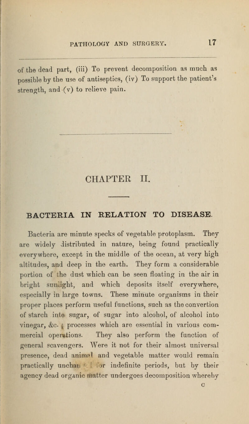 of the dead part, (iii) To prevent decomposition as much as possible by the use of antiseptics, (iv) To support the patient's strength, and (v) to relieve pain. CHAPTER II. BACTERIA IN RELATION TO DISEASE. Bacteria are minute specks of vegetable protoplasm. They are widely distributed in nature, being found practically everywhere, except in the middle of the ocean, at very high altitudes, and deep in the earth. They form a considerable portion of the dust which can be seen floating in the air in bright sunlight, and which deposits itself everywhere, especially in large towns. These minute organisms in their proper places perform useful functions, such as the convertion of starch into sugar, of sugar into alcohol, of alcohol into vinegar, &c. [ processes which are essential in various com- mercial operiUiions. They also perform the function of general scavengers. Were it not for their almost universal presence, dead animnl and vegetable matter would remain practically unchai, )r indefinite periods, but by their agency dead organic niatter undergoes decomposition whereby c