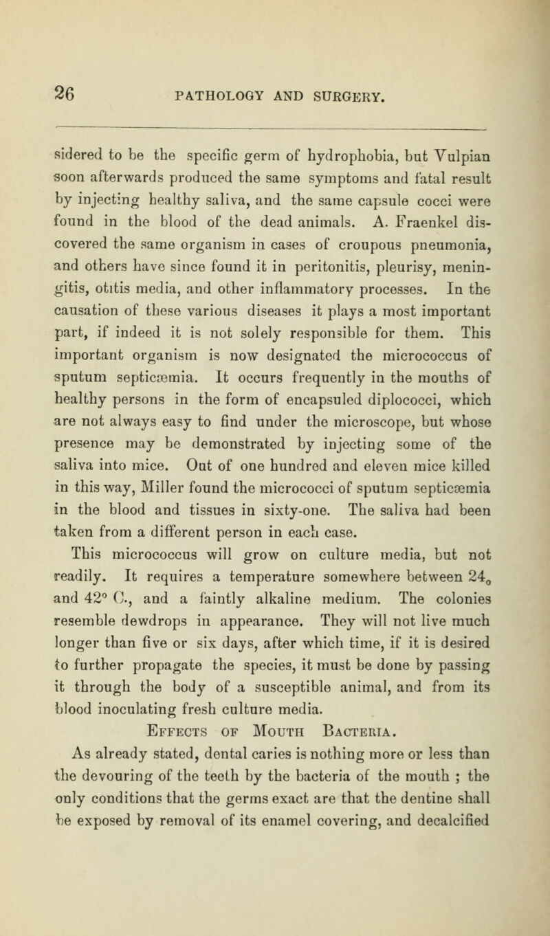 sidered to be the specific germ of hydrophobia, but Vulpian soon afterwards produced the same symptoms and fatal result by injecting healthy saliva, and the same capsule cocci were found in the blood of the dead animals. A. Fraenkel dis- covered the same organism in cases of croupous pneumonia, and others have since found it in peritonitis, pleurisy, menin- gitis, otitis media, and other inflammatory processes. In the causation of these various diseases it plays a most important part, if indeed it is not solely responsible for them. This important organism is now designated the micrococcus of sputum septicaemia. It occurs frequently in the mouths of healthy persons in the form of encapsuled diplococci, which are not always easy to find under the microscope, but whose presence may be demonstrated by injecting some of the saliva into mice. Out of one hundred and eleven mice killed in this way, Miller found the micrococci of sputum septicoemia in the blood and tissues in sixty-one. The saliva had been taken from a different person in each case. This micrococcus will grow on culture media, but not readily. It requires a temperature somewhere between 24^ and 42*^ C, and a faintly alkaline medium. The colonies resemble dewdrops in appearance. They will not live much longer than five or six days, after which time, if it is desired to further propagate the species, it must be done by passing it through the body of a susceptible animal, and from its blood inoculating fresh culture media. Effects of Mouth Bacteria. As already stated, dental caries is nothing more or less than the devouring of the teeth by the bacteria of the mouth ; the only conditions that the germs exact are that the dentine shall be exposed by removal of its enamel covering, and decalcified