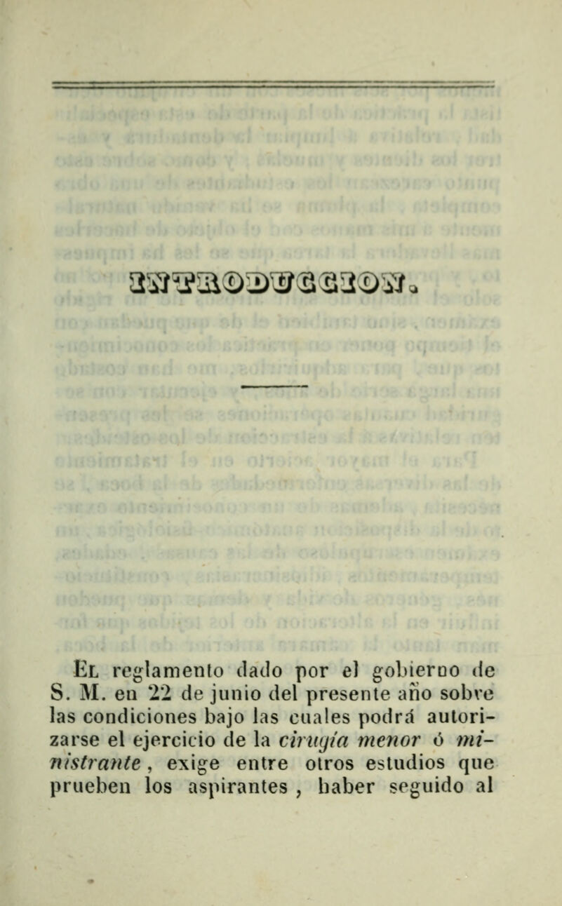 a^iĴ^a©T)^3S3^iV. El reglamento daclo por e) gobierDO de S. M. en 22 de junio del presente afio sobve las condiciones bajo las cuales podra aulori- zarse el ejercicio de la ciruijia menor 6 mi- nistrante, exige entre olros esludios que prueben los aspirantes , haber seguido al