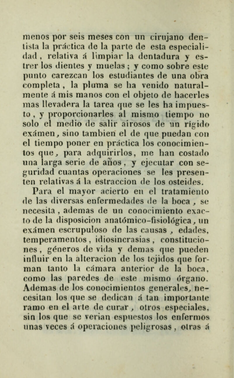 mnnos por scis meses con un tirujano clen- lisla la pr.ictica dc la parto de csta espcciali- dad , relativa ,i limpiar la dcntadura y cs- tn^r los dientcs y muclas ; y como sobre esle punto carezcan los esludiantcs de una obra complcta , la pluma sc ba venido natural- mente ,1 mis manos con cl objeto dc haccrlcs mas llevadera la tarea que sc les ha impues- to , y proporcionarles al mismo tiempo no solo cl mcdio dc salir airosos dc im rigido cxamen^ sino tambien el de quc puedan (oii el ticmpo poncr cn pr.ic^tica los conocimicn- tos quc^ para adquirirlos, mc han costado una larga serie de anos, y ejccular con se- j^^iridad cuantas opcracioncs se tes presen- tcn rclalivas A \.\ estraccion dc los osteidcs. Para el mayor acierto en el tratamiento de las divcrsas enrcrmcdades dc la boca , sc neccsita , adcmas de uu conocimiento e\ac- to de la disposicion anat^mico-fisiologica, un examcn cscrupuloso de las causas ^ edad(\s, tcmpcramcntos , idiosincrasias , constitucio- nes, g(^neros de vida y demas que pucdcn inlluir en la altcracion dc los tcjidos que for- man tanto l» camara antcrior de la boca. como las paredcs de este mismo organo. Acbmias dc los conocimicnlos {^cncralrs, nc- ccsitan los quc se dcdican .i tan importanlc ramo en el arte de curar , otros especialcs, sin los que sc vcrian cspucstos los enfermos unas vcccs a operacioncs pcli^rosas , olras .i