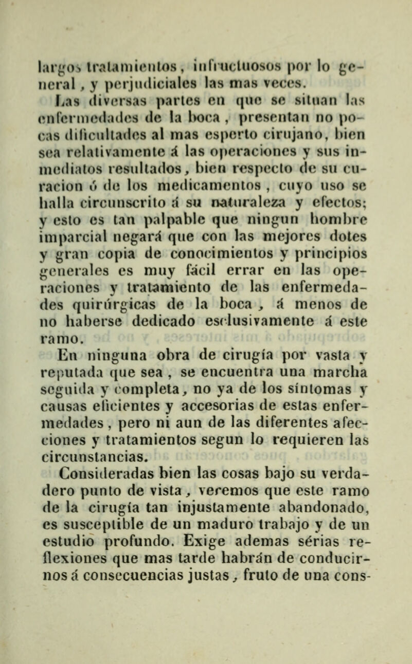 lar^'os IraUmienlos, iiiriucluosos por lo gc- neral , y pcrjiKlicialcs las mas vcccs. Las (livcrsas parlcs cn (jiic sc silnan las cnrcrincdadcs dc la l>oca , prescntan no po- cas (liliculladcs al mas cspcrto cirnjano, hicn Si'.i\ rclalivamcntc i las opcracioncs y sns in- mcdialos resnllados, hicn rcspcclo dc sn cu- racion u dc los medicamcnios , cuyo uso se lialla circnnscrilo d su naturalcza y efectos; y cslo cs lan palpablc que ningun homhre imparcial negar.1 que con las mejorcs dotes y gran copia de conocimientos y principios gcnerales cs muy facil errar cn las ope- raciones y iralamiento de las enfermeda- des quirurgicas de la hoca , ^ menos de no habersc dedicado esclusivamente a este ramo. En ninguna obra de cirugia por vasta y reputada que sea , se encuentra una marcha scguida y completa, no ya de los sinlomas y causas elicicntes y accesorias de estas enfer- medades, pero ni aun de las diferentes afec- ciones y tratamientos segun lo requieren las circunstancias. Consideradas bien las cosas bajo su verda- dero punto de vista, veremos que este ramo de la cirugia tan injustamente abandonado, es susceplible de un maduro Irabajo y de un estudio profundo. Exige ademas s^rias re- flexiones que mas tarde habran de conducir- nos a consccuencias justas, frulo de una cons-