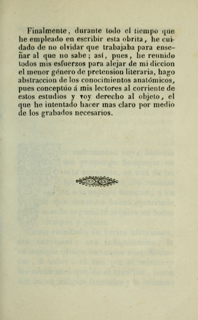Fin.ilmcntc, dniantc todo cl ticnipi) ((uc hc cmplcado cmi esfrihir csla ohrila, hc cui- (lado i\c no olviilar <iiic trabajaba |)ara ensc- nar al ciuo no sahc ; asi, pucs, iic rcunido todos mis esfucrzos para alcjar dc mi diccion el mcnor gc^ncro dc prct(;nsion litcraria, ha^o abstraccion dc los conocinii(;ntos analomicos^ pues conceptuo a mis lcctorcs al corricnlc dc estos estudios y Toy dcrccho al ohjclo, cl que lic intcntado liacer mas claro i>or medio de los grabados neccsarios.