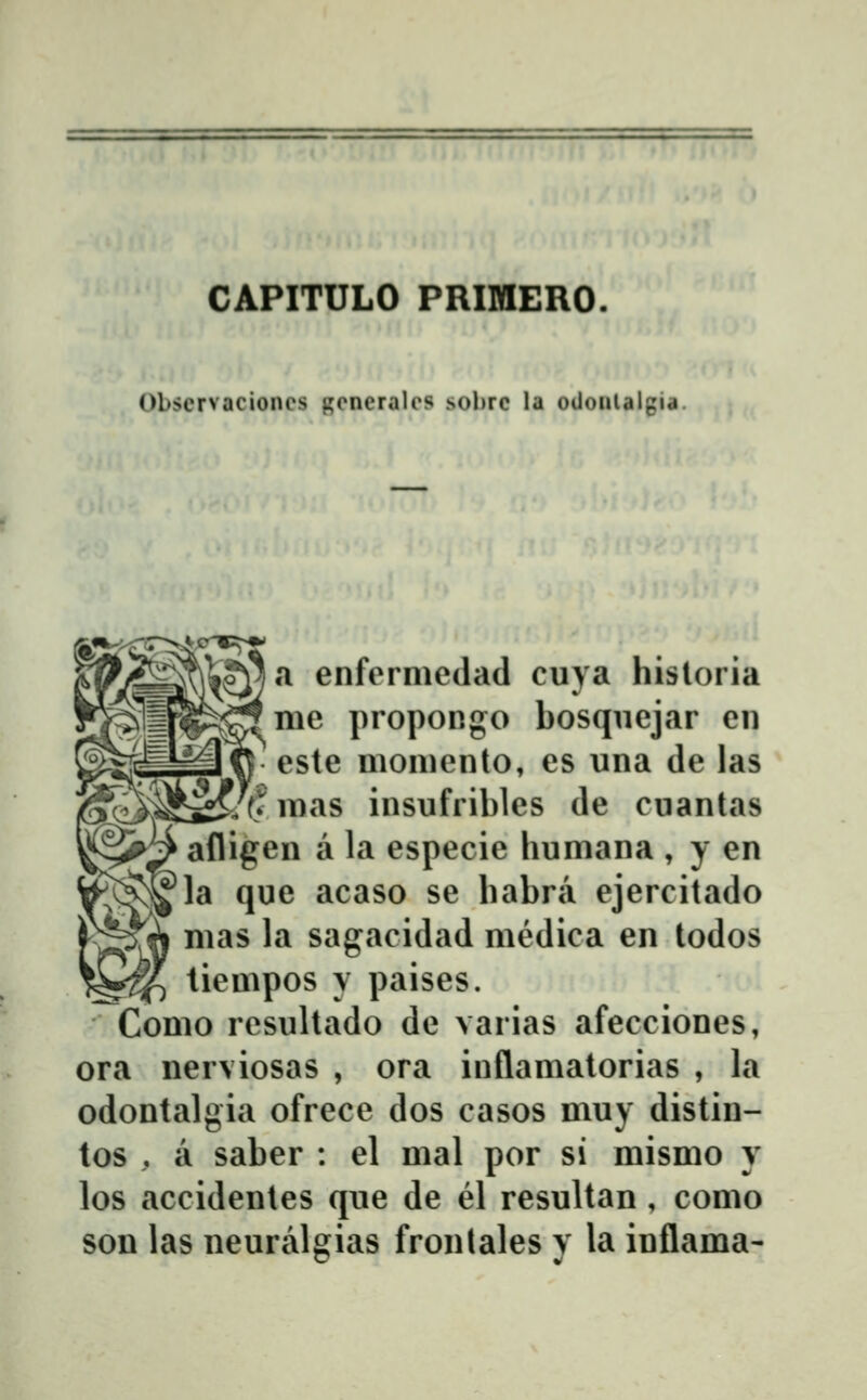CAPITULO PRIMERO. Obscrvaciones gencralcs sobrc la oUonlalgia. a enfermedad cuya hisloria me propongo bosquejar en este momento, es una de las 7?mas insufribles de cuantas afligen a la especie humana , y en la que acaso se babra ejercitado mas la sagacidad medica en todos tiempos y paises. Como resultado de varias afecciones, ora nerviosas , ora inflamatorias , la odontalgia ofrece dos casos muy distin- tos , a saber : el mal por si mismo y los accidentes que de el resultan , como son las neuralgias fronlales y la inflama-