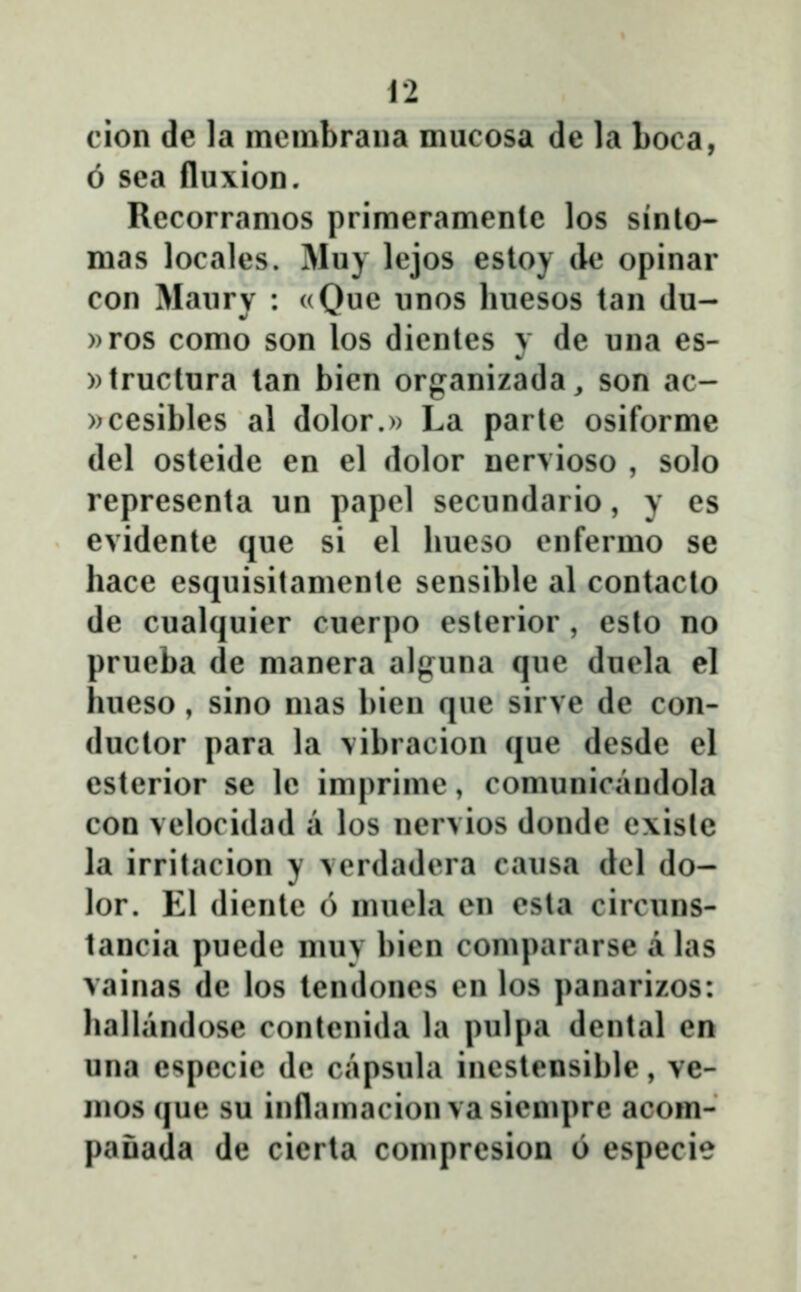cion de la ineuibraua niucosa de la Loca, 6 sea fluxion. Recorramos primeramenle los sinto- mas locales. Muy lejos estoy (le opinar con Maurv : «Oue unos liuesos tan du- ))ros como son los dientes y de una es- ))tructura lan bien organizada^ son ac- »cesibles al dolor.» La parte osiforme del osteide en el dolor nervioso , solo representa un papel secundario, y es evidente que si el hueso enfermo se hace esquisitamente sensible al contacto de cualquier cuerpo esterior , esto no prueba de manera alguna que duela el hueso , sino mas bien que sirve de con- ductor para la vibracion que desde el esterior se le imprime, comunicandola con velocidad a los nervios donde e\istc la irritacion y verdadera causa del do- lor. El diente 6 muela en esta circuns- tancia puede muy bien compararse a las vainas de los tendones en los panarizos: hallandose contenida la pulpa dental en una e^^pecie de capsula inestensible, ve- mos que su inflamacion vasiempre acom- paŭada de cicrta compresion 6 especie