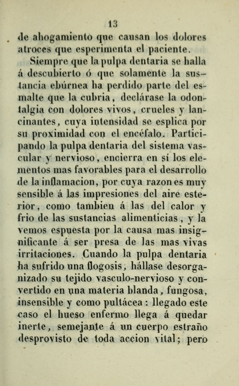 <le .alioganuiMito (jue causan los dolores alroccs (jue esperinuMila el paciente. Siein|)re (|ue la pulpa dentaria se lialla a descuhierto () (lue solainente la sus- 4ancia ebŭrnea lia penlido parte del es- nialte (jue la culnia, declarase la odon- lalgia con dolores vivos, cruelcs y lan- cinantes, cuya iutensidad se csplica por su proxiniidad con el enci^falo. Partici- pando la pulpa dentaria del sistenia vas- cular y nervioso, encierra en si los elc- iuentos mas favorables para cl desarrollo de la inflaniacion, por cuya razones muy sensible a las impresiones del aire este- rior, como tambieu a las del calor y frio de las sustancias alimenticias , y la vemos espuesta por la causa mas insig- «ificante a ser presa de las mas vivas irritaciones. Cuando la pulpa dentaria ha sufrido una flogosis, hallase desorga- nizado su tejido vasculo-nervioso y cou- vertido en \ina materia blanda, fungosa, insensible y como pultacea : llegado este caso el hueso enfermo llega a quedar inerte, semejante a im cuerpo estrano desprovisto d€ toda accion vital; pero