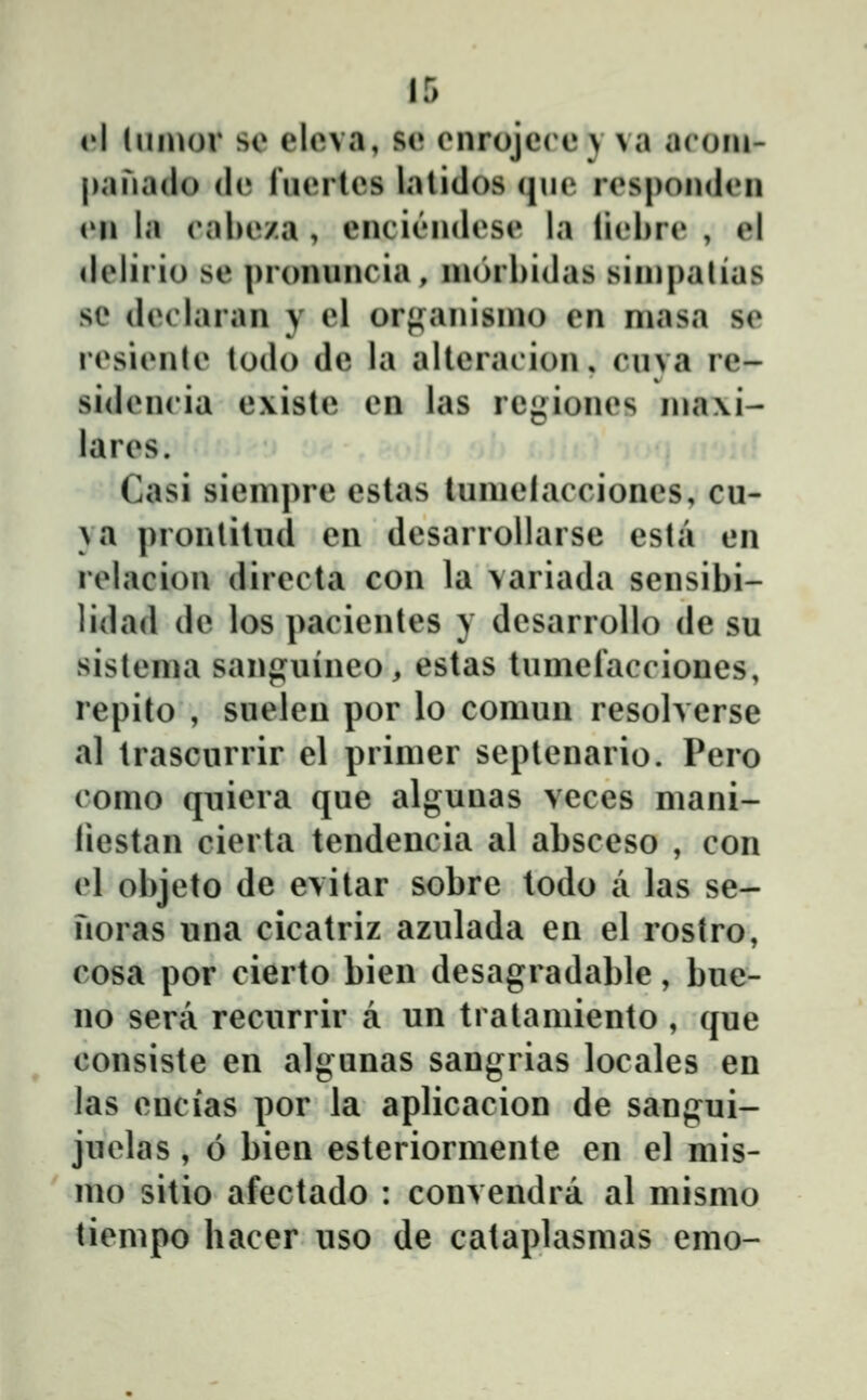 iA (uiuor so elcva, se enrojccey va aroiii- |)ana(lo dc fncrtcs lalidos (jne rcspondcn (Mi la eahcza , enciĈMidcse la licbrc , el dclirio sc pronnncia, nuirhidas siinpalias se dcclaran y cl or*»anisnu) cn niasa sc rcsicnlc lodo dc la allcracion. cnva rc- sidcncia c\iste cn las regioncs ina\i- larcs. Casi sicmprc cstas luniclaccioncs, cu- ya pronlitud cn dcsarrollarse csta cn rclacion dirccta con la variada scnsibi- lidad dc los pacicntcs y dcsarrollo dc su sistcnia sanji^uinco, estas tumcfaccioncs, repito , sueleu por lo comuu resolverse al trascurrir el primer septenario. Pcro como quiera que algunas veces mani- liestan cicrta tendcncia al absceso , con cl objeto de evitar sobre todo a las se- noras una cicatriz azulada en el rostro, cosa por cierto bien desagradable, bue- no sera rccurrir a un tratamiento , (jue consiste en algunas sangrias locales en las cncias por la aplicacion de sangui- juclas, 6 bien esteriormente cn el mis- mo sitio afectado : convendra al mismo ticmpo hacer uso de cataplasmas emo-