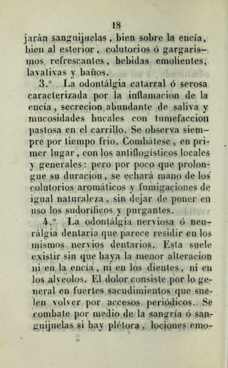 jaran sangiiijuclas , bien sobrc la cncia, l)icn al esterior, colntorios 6 garparis- nios rcfrcscantcs, bcbidas eniolicntes, lavalivas y banos. 3. La odonlalg^ia catarral 6 scrosa caracterizada por la inflaniacion de la encia , secrecion abundantc dc saliva y mucosidades bucales con tumefaccion pastosa en el carrillo. Se obscrva sicm- pre por tiempo frio. Conibatese , en pri- mcr lugar , con los antiflo;;isticos localcs \ pcncralcs : pcro por poco quc prolon- yue su duracion, se ecbara mano de los colutorios aromaticos y fumigaciones de igual naturalcza, sin dcjar de poner en uso los sudorilicos y purgantes. 4.' La odontalgia ncrviosa 6 ncu- ralgia dentaria quc parcce rcsidir en los mismos ncrvios dcntarios. Esta suclc .cxistir sin que liaya la mcnor altcracion ni en la encia, ni en los dientes, ni eu los alvcob)s. Ll dolor consistc por lo ge- ncral cn fucrtcs sacudimicntos (|uc sue- lcn volvcr por accesos pcriodicos. Se combate por medio de la sanjfria 6 san- ^nijuclas si bav plĉtora , locioncs cmo-