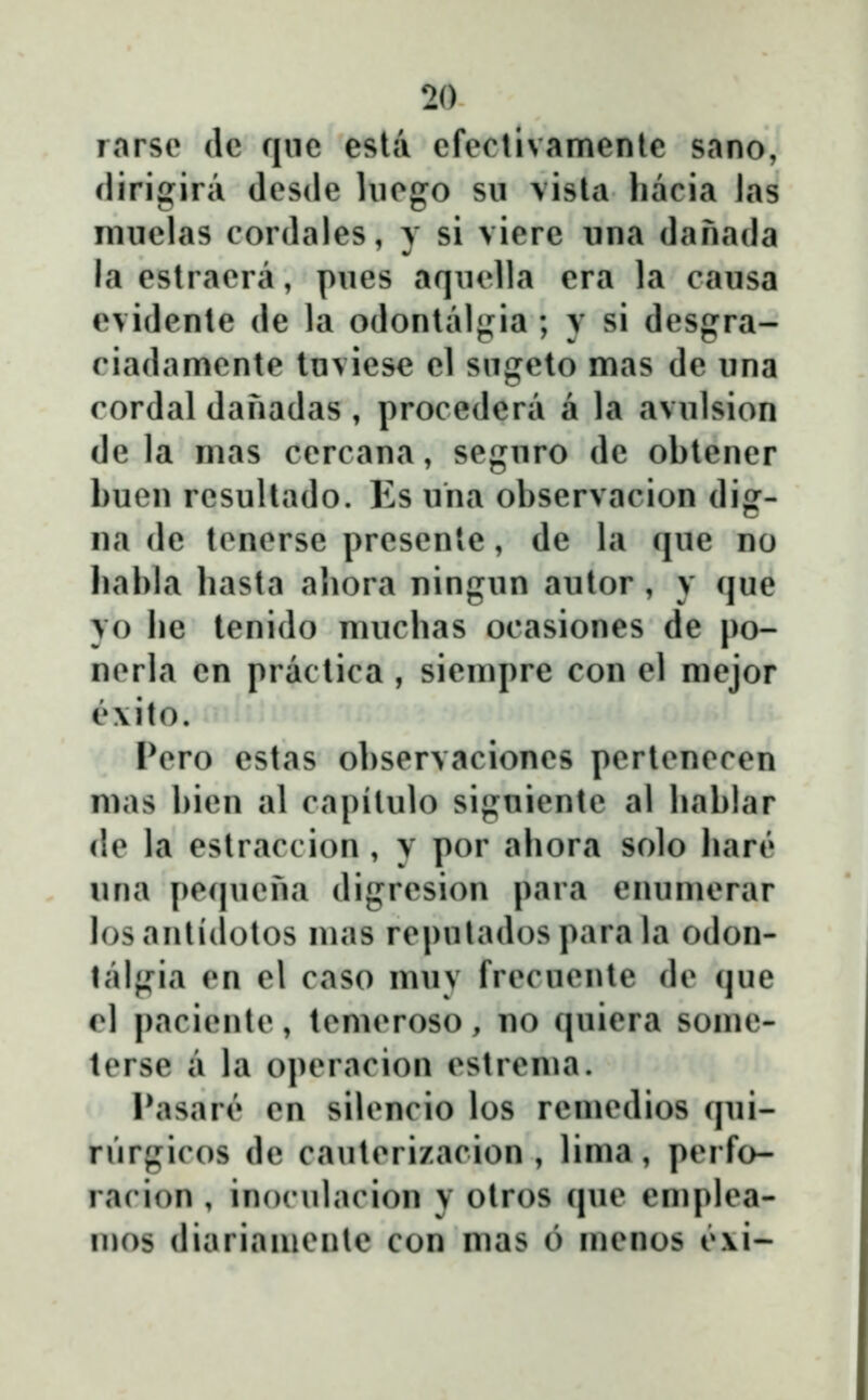 rnrse dc fjiic esla cfectivamenic sano, Hirigira desde hicgo sii vista hacia las miiclas cordales, y si vicrc iina danada la cstracra, piics aqiud]a era la caiisa evidcntc dc la odontal«j^ia ; y si dcsgra- ciadamcnte Invicse el sngeto mas de iina rordal danadas , procedera a la avulsion de la mas ccrcana, segnro de obtencr buen resultado. Es uha observacion dig- na de tcncrsc prcsente, de la que no babla basta aliora ningun autor , y que yo be tenido mucbas ocasioncs de po- ncrla cn practica , siempre con cl mejor ĉ\ito. Pcro estas observacioncs pcrtcnccen mas bicn al capitulo signicntc al bablar dc la cstraccion , y por abora solo barĉ una pc(|ucna digrcsion para cnumcrar losanliclotos mas rcpuladosparala odon- talgia en el caso muv frecuente de que cl pacicntc, tcmcroso, no quicra some- tcrse a la opcracion cstrcma. Pasarĉ cn silcncio los remcdios qui- nirgicos de cautcrizacion , lima, pcrfo- rarion , inoculacion y otros que emplca- njos diariamcnte con mas 6 menos ĉ\i-